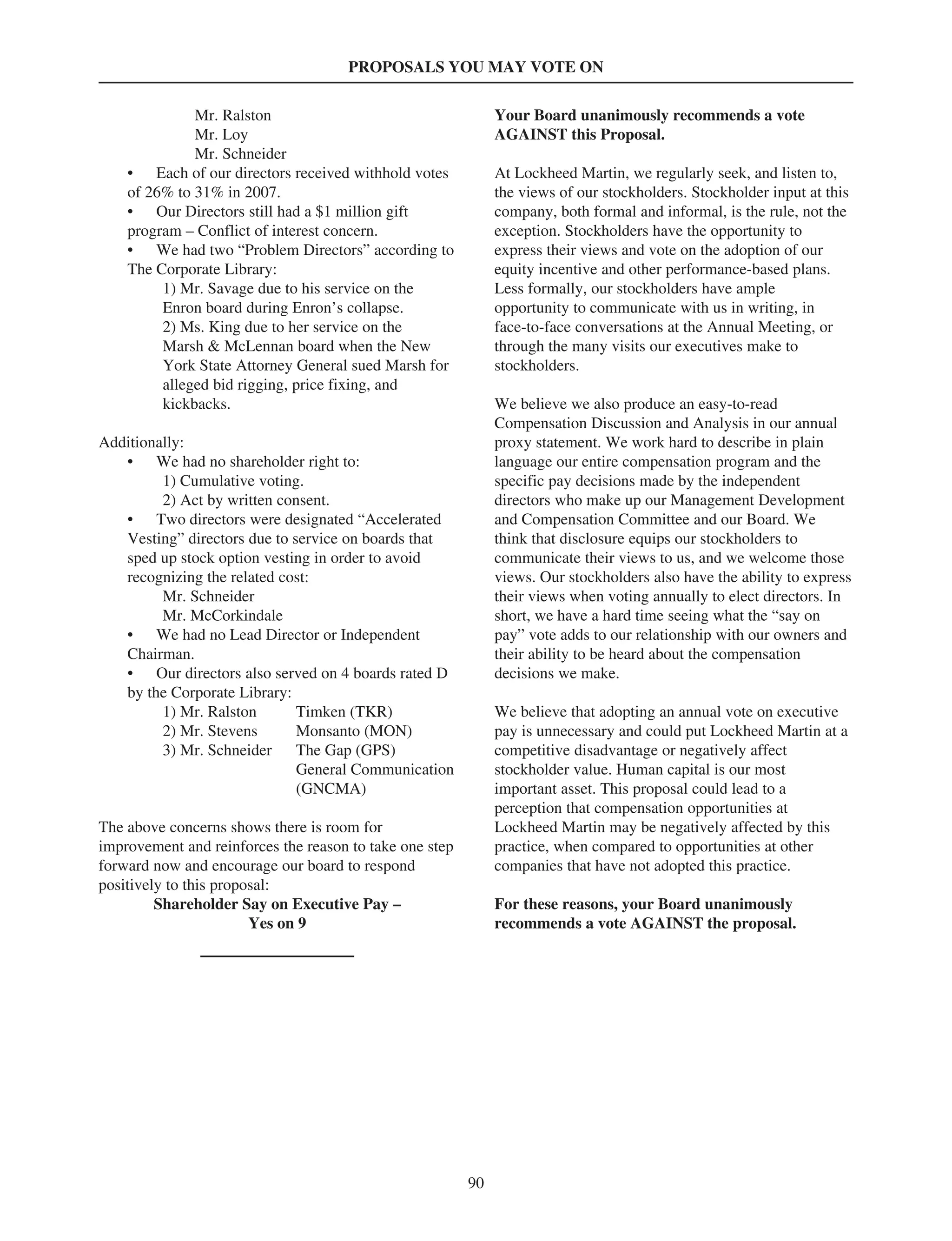 PROPOSALS YOU MAY VOTE ON
Mr. Ralston
Mr. Loy
Mr. Schneider
• Each of our directors received withhold votes
of 26% to 31% in 2007.
• Our Directors still had a $1 million gift
program – Conflict of interest concern.
• We had two “Problem Directors” according to
The Corporate Library:
1) Mr. Savage due to his service on the
Enron board during Enron’s collapse.
2) Ms. King due to her service on the
Marsh & McLennan board when the New
York State Attorney General sued Marsh for
alleged bid rigging, price fixing, and
kickbacks.
Additionally:
• We had no shareholder right to:
1) Cumulative voting.
2) Act by written consent.
• Two directors were designated “Accelerated
Vesting” directors due to service on boards that
sped up stock option vesting in order to avoid
recognizing the related cost:
Mr. Schneider
Mr. McCorkindale
• We had no Lead Director or Independent
Chairman.
• Our directors also served on 4 boards rated D
by the Corporate Library:
1) Mr. Ralston Timken (TKR)
2) Mr. Stevens Monsanto (MON)
3) Mr. Schneider The Gap (GPS)
General Communication
(GNCMA)
The above concerns shows there is room for
improvement and reinforces the reason to take one step
forward now and encourage our board to respond
positively to this proposal:
Shareholder Say on Executive Pay –
Yes on 9
Your Board unanimously recommends a vote
AGAINST this Proposal.
At Lockheed Martin, we regularly seek, and listen to,
the views of our stockholders. Stockholder input at this
company, both formal and informal, is the rule, not the
exception. Stockholders have the opportunity to
express their views and vote on the adoption of our
equity incentive and other performance-based plans.
Less formally, our stockholders have ample
opportunity to communicate with us in writing, in
face-to-face conversations at the Annual Meeting, or
through the many visits our executives make to
stockholders.
We believe we also produce an easy-to-read
Compensation Discussion and Analysis in our annual
proxy statement. We work hard to describe in plain
language our entire compensation program and the
specific pay decisions made by the independent
directors who make up our Management Development
and Compensation Committee and our Board. We
think that disclosure equips our stockholders to
communicate their views to us, and we welcome those
views. Our stockholders also have the ability to express
their views when voting annually to elect directors. In
short, we have a hard time seeing what the “say on
pay” vote adds to our relationship with our owners and
their ability to be heard about the compensation
decisions we make.
We believe that adopting an annual vote on executive
pay is unnecessary and could put Lockheed Martin at a
competitive disadvantage or negatively affect
stockholder value. Human capital is our most
important asset. This proposal could lead to a
perception that compensation opportunities at
Lockheed Martin may be negatively affected by this
practice, when compared to opportunities at other
companies that have not adopted this practice.
For these reasons, your Board unanimously
recommends a vote AGAINST the proposal.
90
 
