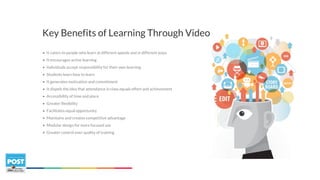 • It caters to people who learn at different speeds and in different ways
• It encourages active learning
• Individuals accept responsibility for their own learning
• Students learn how to learn
• It generates motivation and commitment
• It dispels the idea that attendance in class equals effort and achievement
• Accessibility of time and place
• Greater flexibility
• Facilitates equal opportunity
• Maintains and creates competitive advantage
• Modular design for more focused use
• Greater control over quality of training
Key Benefits of Learning Through Video
 