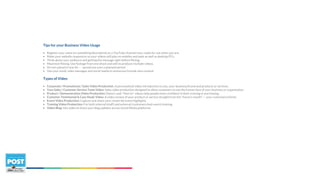 Tips for your Business Video Usage
• Register your name (or something descriptive) as a YouTube channel now, ready for use when you are.
• Make your website responsive so your videos will play on mobiles and pads as well as desktop PCs.
• Think about your audience and getting the message right before filming.
• Maximize filming. Use footage from one shoot and edit to produce multiple videos.
• Do not upload in one hit — spread out over a planned period.
• Use your email, sales messages and social media to announce/include new content.
Types of Video
• Corporate / Promotional / Sales Video Production: A personalized video introduction to you, your business/brand and products or services.
• Your Sales / Customer Service Team Video: Sales video production designed to allow customers to see the human face of your business or organization.
• Product / Demonstration Video Production: Demo's and "How to" videos help people more confident in their training or purchasing.
• Customer Testimonial & Case Study Video: A video review of your product or service straight from the "horse's mouth" — your customers/clients.
• Event Video Production: Capture and share your corporate event highlights.
• Training Video Production: For both internal (staff) and external (customers/end-users) training.
• Video Blog: Use video to share your blog updates across Social Media platforms.
 