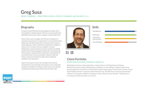 Forward-focused Manufacturing Management leader with a
strong ability to identify opportunities for revenue growth and
build high-performance teams to support company objectives.
Action-driven senior manager with 28 years of expertise in
manufacturing and process improvement, cross-functional team
leadership, and delivering positive outcomes with strong and
sustainable gains. Able to identify and implement strategies to
reduce costs, increase revenue, strengthen customer
relationships, improve business practices and drive profitable
growth. Broad-based management skills with strong planning,
communication, organizational and decision-making ability to
successfully direct concurrent projects. Mentors staff and
fosters a team environment for high levels of employee
confidence and satisfaction.
Inspires the passion to learn, the courage to lead, and the
commitment to serve through involvement in such community
activities as Chamber of Commerce, Boy Scouts and coaching
competitive fencing through YMCA and university clubs.
PROJECT MANAGER – OPERATIONS & SPECIAL PROJECTS MANAGER, L&S MACHINE CO LLC
Greg Susa
Management
Machining
Continuous
Improvement
Lean/Six Sigma
SkillsBiography
MAJOR MANUFACTURING CONTRACTS SERVICED
Westinghouse Nuclear | General Dynamics | General Electric | US Department of Defense
National Aeronautics & Space Administration | Raytheon | Curtiss-Wright | Leybold | Elliott Group
Nuclear Regulatory Commission | Florida Power & Light | Duke Energy | Proton Power Systems | Eskom
Bayer Medical | Stryker Corporation | British Nuclear Fuel | The EDF Group | Samsung | Kennametal
Fullerton Tool Company | Wabtec Corporation | Owens-Illinois | Parker Hannifin | Toshiba Electric
Foro Nuclear | Photon Dynamics Inc | Ex One
Client Portfolio
 