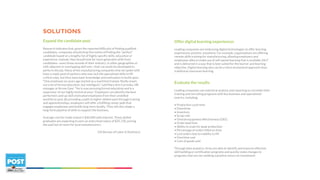 SOLUTIONS
Expand the candidate pool
Research indicates that, given the reported difficulty of finding qualified
candidates, companies should drop the notion of finding the “perfect”
candidate based on a lengthy list of highly specific skills, education or
experience. Instead, they should look for more generalist skills from
candidates—even those outside of their industry, in other geographies or
with adjacent or overlapping skill sets—that can easily be developed to
perform the job. Many of the manufacturing companies that we spoke with
have a ready pool of workers who may lack the specialized skills to fill
critical roles, but they have basic knowledge and motivation to build upon.
“One employee six years ago started as a machinist trainee. Really smart,
not a lot of formal education, but intelligent,” said Mary Ann Cervinka, HR
manager at Arrow Gear. “He is now pursuing formal education and is a
supervisor of our highly technical area.” Employers can identify the best
performers and up-skill motivated employees from their unskilled
workforce pool. By providing a path to higher skilled work through training
and apprenticeships, employers will offer a fulfilling career path that
engages employees and builds long-term loyalty. They will also shape a
long-term pipeline of skills to support the business.
Average cost for trade school is $40,000 with interest. These skilled
graduates are expecting to earn an entry level salary of $35,720, pricing
the well out of reach for local manufacturers.
(US Bureau of Labor & Statistics)
Offer digital learning experiences
Leading companies are embracing digital technologies to offer learning
experiences anytime, anywhere. For example, organizations are offering
remote skills training for manufacturing, allowing employers and
employees alike to make use of self-paced learning that is available 24x7
and is delivered in a way that is best suited for the learner and learning
objective. Digital learning also can be a more economical approach than
traditional classroom learning.
Evaluate the results
Leading companies use statistical analysis and reporting to correlate their
training and recruiting programs with key business and operational
metrics, including:
• Production cycle time
• Downtime
• Inventory
• Scrap rate
• Overall equipment effectiveness (OEE)
• Order lead time
• Ability to scale for peak production
• Percentage of orders filled on time
• Lost orders due to inability to fill
• Overtime cost
• Cost of goods sold
Through data analytics, firms are able to identify and improve effective
skill building or certification programs and quickly make changes to
programs that are not yielding a positive return on investment.
 