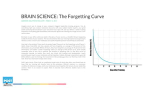 LEARNING SOLUTIONS MAG.COM – MARCH 13, 2014
BRAIN SCIENCE: The Forgetting Curve
Imagine you’re put in charge of your company’s biggest leadership training program. You do
everything right: you conduct extensive discovery with your subject-matter experts, you spend
weeks authoring the storyboard, your executive team signs off, and you deliver a stellar training
experience. Everything goes beautifully and everyone agrees the training was a huge success. Your
work is done.
But back in your office, while you bask in the glory of your success, a dreadful thing is happening
inside the brains of your students. The neural networks that your training inspired are beginning to
dissolve, and as a result, your employees are quietly forgetting almost everything you presented.
How bad is the problem? How much do people forget? Research on the forgetting curve (Figure 1,
right) shows that within one hour, people will have forgotten an average of 50 percent of the
information you presented. Within 24 hours, they have forgotten an average of 70 percent of new
information, and within a week, forgetting claims an average of 90 percent of it. Some people
remember more or less, but in general, the situation is appalling, and it is the dirty secret of
corporate training: no matter how much you invest into training and development, nearly
everything you teach to your employees will be forgotten. Indeed, although corporations spend 60
billion dollars a year on training, this investment is like pumping gas into a car that has a hole in the
tank. All of your hard work simply drains away.
And it gets worse. Given that our employees forget most of what they learn, we should have no
hope that our training will transfer back to the workplace. Afterall, memory is a necessary
condition for behavior change, and if your employees have forgotten the lessons of your leadership
seminar, there is no reason to expect them to become more effective leaders back in the
workplace.
 