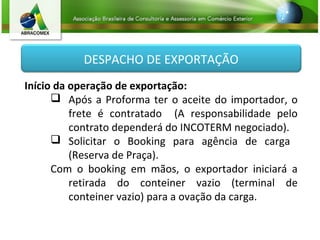 DESPACHO DE EXPORTAÇÃO
Início da operação de exportação:
 Após a Proforma ter o aceite do importador, o
frete é contratado (A responsabilidade pelo
contrato dependerá do INCOTERM negociado).
 Solicitar o Booking para agência de carga
(Reserva de Praça).
Com o booking em mãos, o exportador iniciará a
retirada do conteiner vazio (terminal de
conteiner vazio) para a ovação da carga.
 