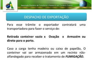 DESPACHO DE EXPORTAÇÃO
Para esse trâmite o exportador contratará uma
transportadora para fazer o serviço de:
Retirada conteiner vazio x Ovação x Armazém ou
direto para o porto.
Caso a carga tenha madeira ou caixa de papelão, O
conteiner vai ser armazenado em um recinto não-
alfandegado para receber o tratamento de FUMIGAÇÃO.
 