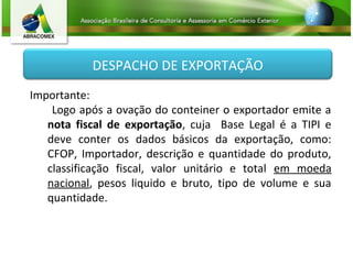 DESPACHO DE EXPORTAÇÃO
Importante:
Logo após a ovação do conteiner o exportador emite a
nota fiscal de exportação, cuja Base Legal é a TIPI e
deve conter os dados básicos da exportação, como:
CFOP, Importador, descrição e quantidade do produto,
classificação fiscal, valor unitário e total em moeda
nacional, pesos liquido e bruto, tipo de volume e sua
quantidade.
 