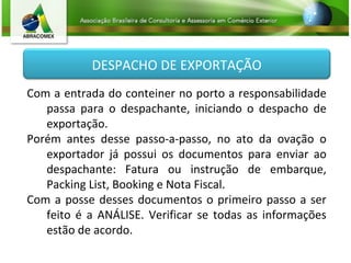 DESPACHO DE EXPORTAÇÃO
Com a entrada do conteiner no porto a responsabilidade
passa para o despachante, iniciando o despacho de
exportação.
Porém antes desse passo-a-passo, no ato da ovação o
exportador já possui os documentos para enviar ao
despachante: Fatura ou instrução de embarque,
Packing List, Booking e Nota Fiscal.
Com a posse desses documentos o primeiro passo a ser
feito é a ANÁLISE. Verificar se todas as informações
estão de acordo.
 