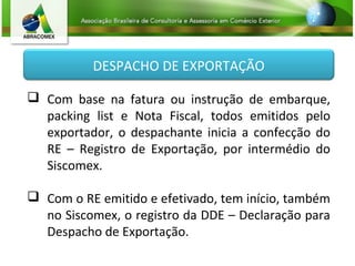 DESPACHO DE EXPORTAÇÃO
 Com base na fatura ou instrução de embarque,
packing list e Nota Fiscal, todos emitidos pelo
exportador, o despachante inicia a confecção do
RE – Registro de Exportação, por intermédio do
Siscomex.
 Com o RE emitido e efetivado, tem início, também
no Siscomex, o registro da DDE – Declaração para
Despacho de Exportação.
 