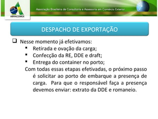 DESPACHO DE EXPORTAÇÃO
 Nesse momento já efetivamos:
 Retirada e ovação da carga;
 Confecção da RE, DDE e draft;
 Entrega do container no porto;
Com todas essas etapas efetivadas, o próximo passo
é solicitar ao porto de embarque a presença de
carga. Para que o responsável faça a presença
devemos enviar: extrato da DDE e romaneio.
 