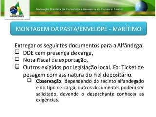 MONTAGEM DA PASTA/ENVELOPE - MARÍTIMO
Entregar os seguintes documentos para a Alfândega:
 DDE com presença de carga,
 Nota Fiscal de exportação,
 Outros exigidos por legislação local. Ex: Ticket de
pesagem com assinatura do Fiel depositário.
 Observação: dependendo do recinto alfandegado
e do tipo de carga, outros documentos podem ser
solicitado, devendo o despachante conhecer as
exigências.
 
