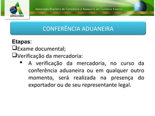 CONFERÊNCIA ADUANEIRA
Etapas:
Exame documental;
Verificação da mercadoria:
 A verificação da mercadoria, no curso da
conferência aduaneira ou em qualquer outro
momento, será realizada na presença do
exportador ou de seu representante legal.
 