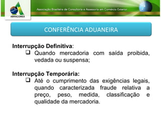 CONFERÊNCIA ADUANEIRA
Interrupção Definitiva:
 Quando mercadoria com saída proibida,
vedada ou suspensa;
Interrupção Temporária:
 Até o cumprimento das exigências legais,
quando caracterizada fraude relativa a
preço, peso, medida, classificação e
qualidade da mercadoria.
 