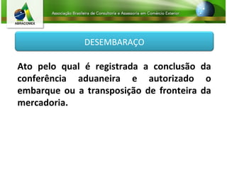 DESEMBARAÇO
Ato pelo qual é registrada a conclusão da
conferência aduaneira e autorizado o
embarque ou a transposição de fronteira da
mercadoria.
 