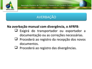 AVERBAÇÃO
Na averbação manual com divergência, o AFRFB:
 Exigirá do transportador ou exportador a
documentação ou as correções necessárias.
 Procederá ao registro da recepção dos novos
documentos.
 Procederá ao registro das divergências.
 