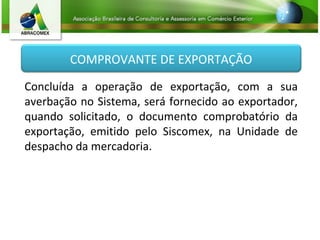 COMPROVANTE DE EXPORTAÇÃO
Concluída a operação de exportação, com a sua
averbação no Sistema, será fornecido ao exportador,
quando solicitado, o documento comprobatório da
exportação, emitido pelo Siscomex, na Unidade de
despacho da mercadoria.
 