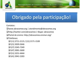 Contatos:
www.abracomex.org | atendimento@abracomex.org
http://twitter.com/abracomex | Skype: abracomex
Portal de ensino: http://abracomex.ensinar.org/
Telefones:
 (11) 3711-2115 / (11) 2171-1528
 (21) 3020-2646
 (27) 3345-7349
 (47) 3001-2600
 (51) 3251-4444
 (41) 3941-5303
 