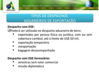 TIPOS DE DESPACHOS
ADUANEIROS DE EXPORTAÇÃO
Despacho com DSE:
Poderá ser utilizada no despacho aduaneiro de bens:
 exportados por pessoa física ou jurídica, com ou sem
cobertura cambial, até o limite de US$ 50 mil.
 exportação temporária
 reexportação
 bagagem desacompanhada
Despacho com DSE formulário:
 amostras sem valor comercial
 missão diplomática
 