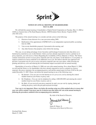 NOTICE OF ANNUAL MEETING OF SHAREHOLDERS
                                        MAY 13, 2008
     We will hold the annual meeting of shareholders of Sprint Nextel Corporation on Tuesday, May 13, 2008 at
10:00 a.m. Eastern time at The Hyatt Regency Reston, 1800 Presidents Street, Reston, Virginia 20190
(703-709-1234).
     The purpose of the annual meeting is to consider and take action on the following:
          1.   Election of nine directors for a one-year term ending 2009;
          2.   Ratification of the appointment of KPMG LLP as our independent registered public accounting
               firm for 2008;
          3.   Vote on one shareholder proposal, if presented at the meeting; and
          4.   Any other business that properly comes before the meeting.
     This year, we are taking advantage of new Securities and Exchange Commission rules that allow us to
furnish proxy materials to you via the Internet. Unless you have already requested to receive a printed set of
proxy materials, you will receive a Notice Regarding the Availability of Proxy Material, or Notice. The Notice
contains instructions on how to access proxy materials and vote your shares via the Internet or, if you prefer, to
request a printed set of proxy materials at no additional cost to you. We believe that this new approach will
provide a convenient way for you to access your proxy materials and vote your shares, while lowering our
printing and delivery costs and reducing the environmental impact associated with our annual meeting.
    Shareholders of record as of March 14, 2008 can vote at the annual meeting. On or about March 31, 2008,
we will mail the Notice or, for shareholders who have already requested to receive a printed set of proxy
materials, this proxy statement, the accompanying proxy card and the annual report on Form 10-K for the year
ended December 31, 2007. Please vote before the annual meeting in one of the following ways:
          1.   By Internet—You can vote over the Internet at www.proxyvote.com by entering the control
               number found on your Notice or proxy card;
          2.   By Telephone—You can vote by telephone by calling 1-800-690-6903 and entering the control
               number found on your Notice or proxy card; or
          3.   By Mail—If you received your proxy materials by mail, you can vote by signing, dating and
               mailing the proxy card in the pre-paid enclosed envelope.
     Your vote is very important. Please vote before the meeting using one of the methods above to ensure that
your vote will be counted. Your proxy may be revoked at any time before the vote at the annual meeting by
following the procedures outlined in the accompanying proxy statement.
                                                             By order of the Board of Directors,




                                                             James H. Hance, Jr.
                                                             Chairman of the Board of Directors
Overland Park, Kansas
March 27, 2008
 