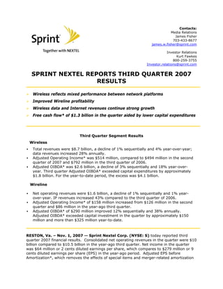 Contacts:
Media Relations
James Fisher
703-433-8677
james.w.fisher@sprint.com
Investor Relations
Kurt Fawkes
800-259-3755
Investor.relations@sprint.com
SPRINT NEXTEL REPORTS THIRD QUARTER 2007
RESULTS
Wireless reflects mixed performance between network platforms
Improved Wireline profitability
Wireless data and Internet revenues continue strong growth
Free cash flow* of $1.3 billion in the quarter aided by lower capital expenditures
Third Quarter Segment Results
Wireless
▪ Total revenues were $8.7 billion, a decline of 1% sequentially and 4% year-over-year;
data revenues increased 28% annually.
▪ Adjusted Operating Income* was $514 million, compared to $494 million in the second
quarter of 2007 and $792 million in the third quarter of 2006.
▪ Adjusted OIBDA* was $2.6 billion, a decline of 3% sequentially and 18% year-over-
year. Third quarter Adjusted OIBDA* exceeded capital expenditures by approximately
$1.8 billion. For the year-to-date period, the excess was $4.1 billion.
Wireline
▪ Net operating revenues were $1.6 billion, a decline of 1% sequentially and 1% year-
over-year. IP revenues increased 43% compared to the third quarter of 2006.
▪ Adjusted Operating Income* of $158 million increased from $126 million in the second
quarter and $86 million in the year-ago third quarter.
▪ Adjusted OIBDA* of $290 million improved 12% sequentially and 38% annually.
Adjusted OIBDA* exceeded capital investment in the quarter by approximately $150
million and more than $325 million year-to-date.
RESTON, Va. – Nov. 1, 2007 -- Sprint Nextel Corp. (NYSE: S) today reported third
quarter 2007 financial results. Consolidated net operating revenues in the quarter were $10
billion compared to $10.5 billion in the year-ago third quarter. Net income in the quarter
was $64 million or 2 cents diluted earnings per share, which compares to $279 million or 9
cents diluted earnings per share (EPS) in the year-ago period. Adjusted EPS before
Amortization*, which removes the effects of special items and merger-related amortization
1
 