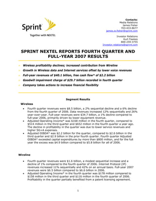 Contacts:
Media Relations
James Fisher
703-433-8677
james.w.fisher@sprint.com
Investor Relations
Kurt Fawkes
800-259-3755
Investor.relations@sprint.com
SPRINT NEXTEL REPORTS FOURTH QUARTER AND
FULL-YEAR 2007 RESULTS
Wireless profitability declines; increased contribution from Wireline
Growth in Wireless data and Internet services offset by lower voice revenues
Full-year revenues of $40.1 billion, free cash flow* of $2.2 billion
Goodwill impairment charge of $29.7 billion recorded in fourth quarter
Company takes actions to increase financial flexibility
Segment Results
Wireless
• Fourth quarter revenues were $8.5 billion, a 2% sequential decline and a 6% decline
from the fourth quarter of 2006. Data revenues increased 12% sequentially and 26%
year-over-year. Full-year revenues were $34.7 billion, a 1% decline compared to
full-year 2006, primarily driven by lower equipment revenue.
• Adjusted Operating Income* was $168 million in the fourth quarter, compared to
$514 million in the third quarter and $652 million in the fourth quarter a year ago.
The decline in profitability in the quarter was due to lower service revenues and
higher SG+A expenses.
• Adjusted OIBDA* was $2.2 billion for the quarter, compared to $2.6 billion in the
third quarter and $2.9 billion in the prior fourth quarter. Fourth quarter Adjusted
OIBDA* exceeded capital expenditures by more than $800 million, and for the full
year the excess was $4.9 billion compared to $5.8 billion for all of 2006.
Wireline
• Fourth quarter revenues were $1.6 billion, a modest sequential increase and a
decline of 1% compared to the fourth quarter of 2006. Internet Protocol (IP)
revenues increased 11% sequentially and 42% on an annual basis. Full-year 2007
revenues were $6.5 billion compared to $6.6 billion in 2006.
• Adjusted Operating Income* in the fourth quarter was $178 million compared to
$158 million in the third quarter and $116 million in the fourth quarter of 2006.
Profitability in the quarter partially benefited from a patent licensing agreement.
1
 