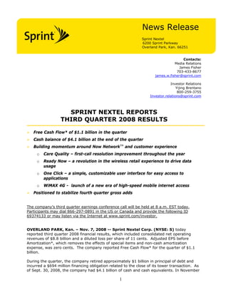 News Release
Sprint Nextel
6200 Sprint Parkway
Overland Park, Kan. 66251
Contacts:
Media Relations
James Fisher
703-433-8677
james.w.fisher@sprint.com
Investor Relations
Yijing Brentano
800-259-3755
Investor.relations@sprint.com
SPRINT NEXTEL REPORTS
THIRD QUARTER 2008 RESULTS
Free Cash Flow* of $1.1 billion in the quarter
Cash balance of $4.1 billion at the end of the quarter
Building momentum around Now NetworkTM
and customer experience
o Care Quality – first-call resolution improvement throughout the year
o Ready Now – a revolution in the wireless retail experience to drive data
usage
o One Click – a simple, customizable user interface for easy access to
applications
o WiMAX 4G - launch of a new era of high-speed mobile internet access
Positioned to stabilize fourth quarter gross adds
The company’s third quarter earnings conference call will be held at 8 a.m. EST today.
Participants may dial 866-297-0891 in the US or Canada and provide the following ID
69374133 or may listen via the Internet at www.sprint.com/investor.
OVERLAND PARK, Kan. – Nov. 7, 2008 -- Sprint Nextel Corp. (NYSE: S) today
reported third quarter 2008 financial results, which included consolidated net operating
revenues of $8.8 billion and a diluted loss per share of 11 cents. Adjusted EPS before
Amortization*, which removes the effects of special items and non-cash amortization
expense, was zero cents. The company reported Free Cash Flow* for the quarter of $1.1
billion.
During the quarter, the company retired approximately $1 billion in principal of debt and
incurred a $694 million financing obligation related to the close of its tower transaction. As
of Sept. 30, 2008, the company had $4.1 billion of cash and cash equivalents. In November
1
 