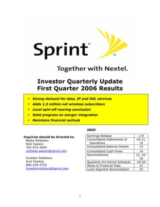 Investor Quarterly Update
        First Quarter 2006 Results
     Strong demand for data, IP and DSL services
     Adds 1.3 million net wireless subscribers
     Local spin-off nearing conclusion
     Solid progress on merger integration
     Maintains financial outlook

                                       INDEX

                                       Earnings Release                1-9
Inquiries should be directed to:
                                       Consolidated Statements of     10-11,
 Media Relations
                                        Operations                      15
 Nick Sweers
                                       Consolidated Balance Sheets      13
 703-433-3044
 nicholas.sweers@sprint.com            Consolidated Cash Flows          14
                                       Reconciliations                12, 16-
 Investor Relations                                                     18
 Kurt Fawkes                           Quarterly Pro Forma Schedule    19-20
 800-259-3755                          Notes to Financial Data          21
 Investorrelations@sprint.com          Local Segment Reconciliation     22




                                   1
 