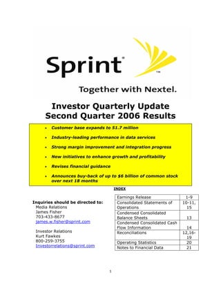 Investor Quarterly Update
     Second Quarter 2006 Results
         Customer base expands to 51.7 million
     •

         Industry-leading performance in data services
     •

         Strong margin improvement and integration progress
     •

         New initiatives to enhance growth and profitability
     •

         Revises financial guidance
     •

         Announces buy-back of up to $6 billion of common stock
     •
         over next 18 months
                                       INDEX

                                        Earnings Release               1-9
Inquiries should be directed to:        Consolidated Statements of    10-11,
 Media Relations                        Operations                      15
 James Fisher                           Condensed Consolidated
 703-433-8677                           Balance Sheets                 13
 james.w.fisher@sprint.com              Condensed Consolidated Cash
                                        Flow Information                14
 Investor Relations                     Reconciliations               12,16-
 Kurt Fawkes                                                            19
 800-259-3755                           Operating Statistics            20
 Investorrelations@sprint.com           Notes to Financial Data         21




                                   1
 