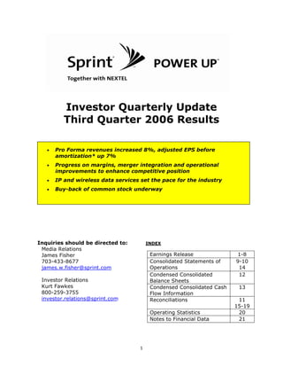 Investor Quarterly Update
          Third Quarter 2006 Results

       Pro Forma revenues increased 8%, adjusted EPS before
   •
       amortization* up 7%
       Progress on margins, merger integration and operational
   •
       improvements to enhance competitive position
       IP and wireless data services set the pace for the industry
   •
       Buy-back of common stock underway
   •




Inquiries should be directed to:         INDEX
 Media Relations
                                          Earnings Release              1-8
 James Fisher
                                          Consolidated Statements of    9-10
 703-433-8677
                                          Operations                     14
 james.w.fisher@sprint.com
                                          Condensed Consolidated         12
 Investor Relations                       Balance Sheets
 Kurt Fawkes                              Condensed Consolidated Cash    13
 800-259-3755                             Flow Information
 investor.relations@sprint.com            Reconciliations                11
                                                                        15-19
                                          Operating Statistics           20
                                          Notes to Financial Data        21




                                     1
 