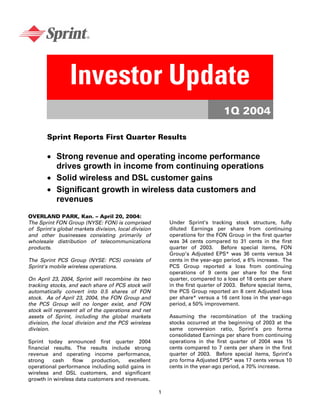 Investor Update
                                                                                1Q 2004

       Sprint Reports First Quarter Results

       • Strong revenue and operating income performance
         drives growth in income from continuing operations
       • Solid wireless and DSL customer gains
       • Significant growth in wireless data customers and
         revenues
OVERLAND PARK, Kan. – April 20, 2004:
                                                          Under Sprint’s tracking stock structure, fully
The Sprint FON Group (NYSE: FON) is comprised
                                                          diluted Earnings per share from continuing
of Sprint's global markets division, local division
                                                          operations for the FON Group in the first quarter
and other businesses consisting primarily of
                                                          was 34 cents compared to 31 cents in the first
wholesale distribution of telecommunications
                                                          quarter of 2003. Before special items, FON
products.
                                                          Group’s Adjusted EPS* was 36 cents versus 34
                                                          cents in the year-ago period, a 6% increase. The
The Sprint PCS Group (NYSE: PCS) consists of
                                                          PCS Group reported a loss from continuing
Sprint's mobile wireless operations.
                                                          operations of 9 cents per share for the first
                                                          quarter, compared to a loss of 18 cents per share
On April 23, 2004, Sprint will recombine its two
                                                          in the first quarter of 2003. Before special items,
tracking stocks, and each share of PCS stock will
                                                          the PCS Group reported an 8 cent Adjusted loss
automatically convert into 0.5 shares of FON
                                                          per share* versus a 16 cent loss in the year-ago
stock. As of April 23, 2004, the FON Group and
                                                          period, a 50% improvement.
the PCS Group will no longer exist, and FON
stock will represent all of the operations and net
                                                          Assuming the recombination of the tracking
assets of Sprint, including the global markets
                                                          stocks occurred at the beginning of 2003 at the
division, the local division and the PCS wireless
                                                          same conversion ratio, Sprint’s pro forma
division.
                                                          consolidated Earnings per share from continuing
                                                          operations in the first quarter of 2004 was 15
Sprint today announced first quarter 2004
                                                          cents compared to 7 cents per share in the first
financial results. The results include strong
                                                          quarter of 2003. Before special items, Sprint’s
revenue and operating income performance,
                                                          pro forma Adjusted EPS* was 17 cents versus 10
strong    cash    flow   production,   excellent
                                                          cents in the year-ago period, a 70% increase.
operational performance including solid gains in
wireless and DSL customers, and significant
growth in wireless data customers and revenues.

                                                      1
 