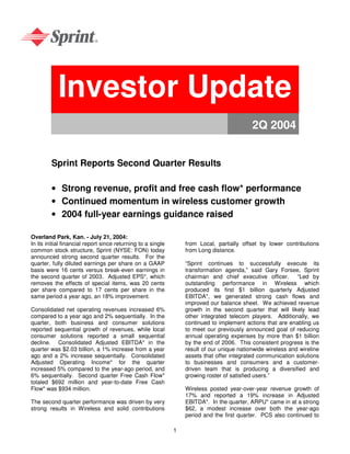 Investor Update
                                                                                            2Q 2004


         Sprint Reports Second Quarter Results

         • Strong revenue, profit and free cash flow* performance
         • Continued momentum in wireless customer growth
         • 2004 full-year earnings guidance raised

Overland Park, Kan. - July 21, 2004:
In its initial financial report since returning to a single       from Local, partially offset by lower contributions
common stock structure, Sprint (NYSE: FON) today                  from Long distance.
announced strong second quarter results. For the
quarter, fully diluted earnings per share on a GAAP               “Sprint continues to successfully execute its
basis were 16 cents versus break-even earnings in                 transformation agenda,” said Gary Forsee, Sprint
the second quarter of 2003. Adjusted EPS*, which                  chairman and chief executive officer. “Led by
removes the effects of special items, was 20 cents                outstanding performance in Wireless which
per share compared to 17 cents per share in the                   produced its first $1 billion quarterly Adjusted
same period a year ago, an 18% improvement.                       EBITDA*, we generated strong cash flows and
                                                                  improved our balance sheet. We achieved revenue
Consolidated net operating revenues increased 6%                  growth in the second quarter that will likely lead
compared to a year ago and 2% sequentially. In the                other integrated telecom players. Additionally, we
quarter, both business and consumer solutions                     continued to implement actions that are enabling us
reported sequential growth of revenues, while local               to meet our previously announced goal of reducing
consumer solutions reported a small sequential                    annual operating expenses by more than $1 billion
decline. Consolidated Adjusted EBITDA* in the                     by the end of 2006. This consistent progress is the
quarter was $2.03 billion, a 1% increase from a year              result of our unique nationwide wireless and wireline
ago and a 2% increase sequentially. Consolidated                  assets that offer integrated communication solutions
Adjusted Operating Income* for the quarter                        to businesses and consumers and a customer-
increased 5% compared to the year-ago period, and                 driven team that is producing a diversified and
6% sequentially. Second quarter Free Cash Flow*                   growing roster of satisfied users.”
totaled $692 million and year-to-date Free Cash
Flow* was $934 million.                                           Wireless posted year-over-year revenue growth of
                                                                  17% and reported a 19% increase in Adjusted
The second quarter performance was driven by very                 EBITDA*. In the quarter, ARPU* came in at a strong
strong results in Wireless and solid contributions                $62, a modest increase over both the year-ago
                                                                  period and the first quarter. PCS also continued to

                                                              1
 