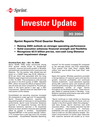 Investor Update
                                                                               3Q 2004

       Sprint Reports Third Quarter Results
       • Raising 2004 outlook on stronger operating performance
       • Solid execution enhances financial strength and flexibility
       • Recognizes $3.5 billion pre-tax, non-cash Long Distance
         asset impairment charge


Overland Park, Kan. – Oct. 19, 2004:
Sprint (NYSE: FON) today announced strong               Income* for the quarter increased 6% compared
third quarter results driven by double-digit            to the year-ago period, and 5.5% sequentially.
customer, revenue and profit growth in Wireless         Third quarter Free Cash Flow* totaled $439
and solid cash contributions from Local and Long        million and year-to-date Free Cash Flow* was
Distance. For the quarter, fully diluted loss per       $1.4 billion.
share on a GAAP basis was $1.32 reflecting a
$1.53 per share loss associated with the Long           Again this quarter, Wireless operations provided
Distance asset impairment previously announced          a strong balance of customer gains and top-line
on Oct. 15, 2004. This compares to a 35 cent loss       growth, improved profitability and continued
per share in the third quarter of 2003. Adjusted        network investment. Local operations reported
EPS*, which removes the effects of special items,       strong DSL customer gains and produced solid
was 24 cents per share compared to 19 cents per         financial performance given the challenges of an
share in the same period a year ago, a 26%              unprecedented number of major storms
improvement. Special items are described in the         throughout its Southeast territory. These storms
next section of this release.                           also added to expense levels in Wireless. Long
                                                        Distance operating performance was solid under
Consolidated net operating revenues increased           highly competitive conditions.
3% compared to a year ago and 1% sequentially.
Sprint Consumer Solutions reported 4%                   “Sprint continues to make strides on becoming
sequential growth of revenues on strong wireless        the telecom services provider of choice, and our
performance, Sprint Local Consumer Solutions            results in the third quarter reflect this progress,”
reported a 1% sequential increase, and Sprint           said Gary Forsee, Sprint chairman and chief
Business Solutions reported a 2% sequential             executive officer. “Our steady execution has led
decline as lower wireline revenues were partially       to consistent improvements in revenues,
offset by growth in wireless.      Consolidated         profitability and cash generation, and we are on
Adjusted EBITDA* in the quarter was $2.1 billion,       track to meet our net debt reduction targets. Our
a 1% increase from a year ago and a 2% increase         recent announcement to further align resources
sequentially. Consolidated Adjusted Operating           with customer demand will enable us to more

                                                    1
 