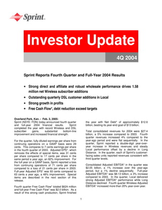 Investor Update
                                                                                      4Q 2004


        Sprint Reports Fourth Quarter and Full-Year 2004 Results


        • Strong direct and affiliate and robust wholesale performance drives 1.58
          million net Wireless subscriber additions
        • Outstanding quarterly DSL customer additions in Local
        • Strong growth in profits
        • Free Cash Flow*, debt reduction exceed targets

Overland Park, Kan. - Feb. 3, 2005:
Sprint (NSYE: FON) today announced fourth quarter            the year with Net Debt* of approximately $12.6
and full-year 2004 financial results.         Sprint         billion, beating its year-end goal of $13 billion.
completed the year with record Wireless and DSL
subscriber    gains,    substantial     bottom-line          Total consolidated revenues for 2004 were $27.4
improvement and increased financial strength.                billion, a 5% increase compared to 2003. Fourth
                                                             quarter revenues increased 4% compared to the
                                                             year-ago period and were flat sequentially. In the
For the quarter, fully diluted earnings per share from
                                                             quarter, Sprint reported a double-digit year-over-
continuing operations on a GAAP basis were 29
                                                             year increase in Wireless revenues and steady
cents. This compares to 7 cents earnings per share
                                                             Local performance offset by a decline in Long
in the fourth quarter of 2003. Adjusted EPS*, which
                                                             Distance. In the quarter, each of Sprint’s customer-
removes the effects of special items, was 31 cents
                                                             facing sales units reported revenues consistent with
per share compared to 17 cents per share in the
                                                             third quarter levels.
same period a year ago, an 82% improvement. For
the full year on a GAAP basis, Sprint reported a loss
                                                             Consolidated Adjusted EBITDA* in the quarter was
from continuing operations of 71 cents per share
                                                             $2.05 billion, a 1% increase over the year-ago
compared to a loss of 21 cents per share in 2003.
                                                             period, but a 1% decline sequentially. Full-year
Full-year Adjusted EPS* was 93 cents compared to
                                                             Adjusted EBITDA* was $8.13 billion, a 3% increase
63 cents a year ago, a 48% improvement. Special
                                                             compared to 2003. In the quarter, Local delivered
items are described in the next section of this
                                                             strong Adjusted EBITDA* performance while Long
release.
                                                             Distance declined. Fourth quarter Wireless Adjusted
                                                             EBITDA* increased more than 20% year-over-year.
Fourth quarter Free Cash Flow* totaled $624 million
and full-year Free Cash Flow* was $2.0 billion. As a
result of this strong cash production, Sprint finished

                                                         1
 