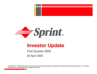 Investor Update
                               First Quarter 2005
                               20 April 2005


© 2005 Sprint. All Rights Reserved. Sprint and the diamond logo design are trademarks of Sprint Communications Company L.P. All other
trademarks are the property of their respective owners.
 