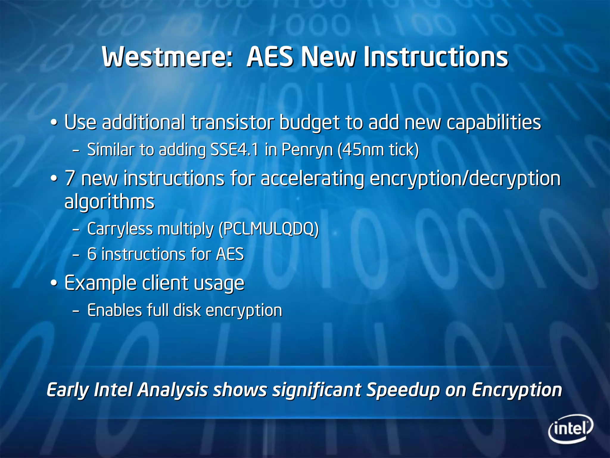 Westmere: AES New InstructionsWestmere: AES New Instructions
Use additional transistor budget to add new capabilitiesUse additional transistor budget to add new capabilities
–– Similar to adding SSE4.1 in Penryn (45nm tick)Similar to adding SSE4.1 in Penryn (45nm tick)
7 new instructions for accelerating encryption/decryption7 new instructions for accelerating encryption/decryption
algorithmsalgorithms
–– Carryless multiply (PCLMULQDQ)Carryless multiply (PCLMULQDQ)
–– 6 instructions for AES6 instructions for AES
Example client usageExample client usage
–– Enables full disk encryptionEnables full disk encryption
Early Intel Analysis shows significant Speedup on EncryptionEarly Intel Analysis shows significant Speedup on Encryption
 