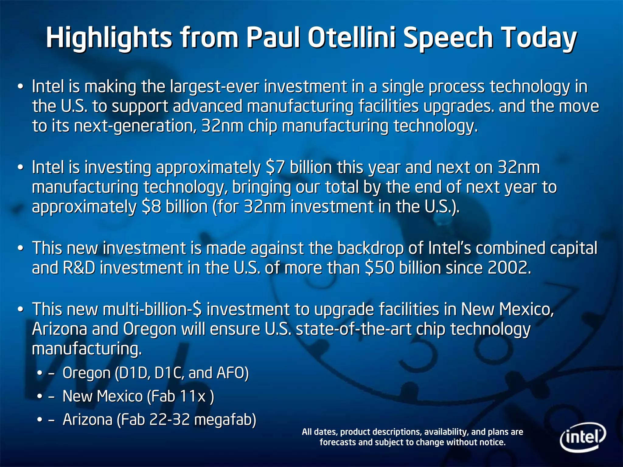 Highlights from Paul Otellini Speech TodayHighlights from Paul Otellini Speech Today
Intel is making the largestIntel is making the largest--ever investment in a single process technology inever investment in a single process technology in
the U.S. to support advanced manufacturing facilities upgrades.the U.S. to support advanced manufacturing facilities upgrades. and the moveand the move
to its nextto its next--generation, 32nm chip manufacturing technology.generation, 32nm chip manufacturing technology.
Intel is investing approximately $7 billion this year and next oIntel is investing approximately $7 billion this year and next on 32nmn 32nm
manufacturing technology, bringing our total by the end of nextmanufacturing technology, bringing our total by the end of next year toyear to
approximately $8 billion (for 32nm investment in the U.S.).approximately $8 billion (for 32nm investment in the U.S.).
This new investment is made against the backdrop of IntelThis new investment is made against the backdrop of Intel’’s combined capitals combined capital
and R&D investment in the U.S. of more than $50 billion since 20and R&D investment in the U.S. of more than $50 billion since 2002.02.
This new multiThis new multi--billionbillion--$ investment to upgrade facilities in New Mexico,$ investment to upgrade facilities in New Mexico,
Arizona and Oregon will ensure U.S. stateArizona and Oregon will ensure U.S. state--ofof--thethe--art chip technologyart chip technology
manufacturing.manufacturing.
–– Oregon (D1D, D1C, and AFO)Oregon (D1D, D1C, and AFO)
–– New Mexico (Fab 11x )New Mexico (Fab 11x )
–– Arizona (Fab 22Arizona (Fab 22--3232 megafabmegafab))
All dates, product descriptions, availability, and plans are
forecasts and subject to change without notice.
 
