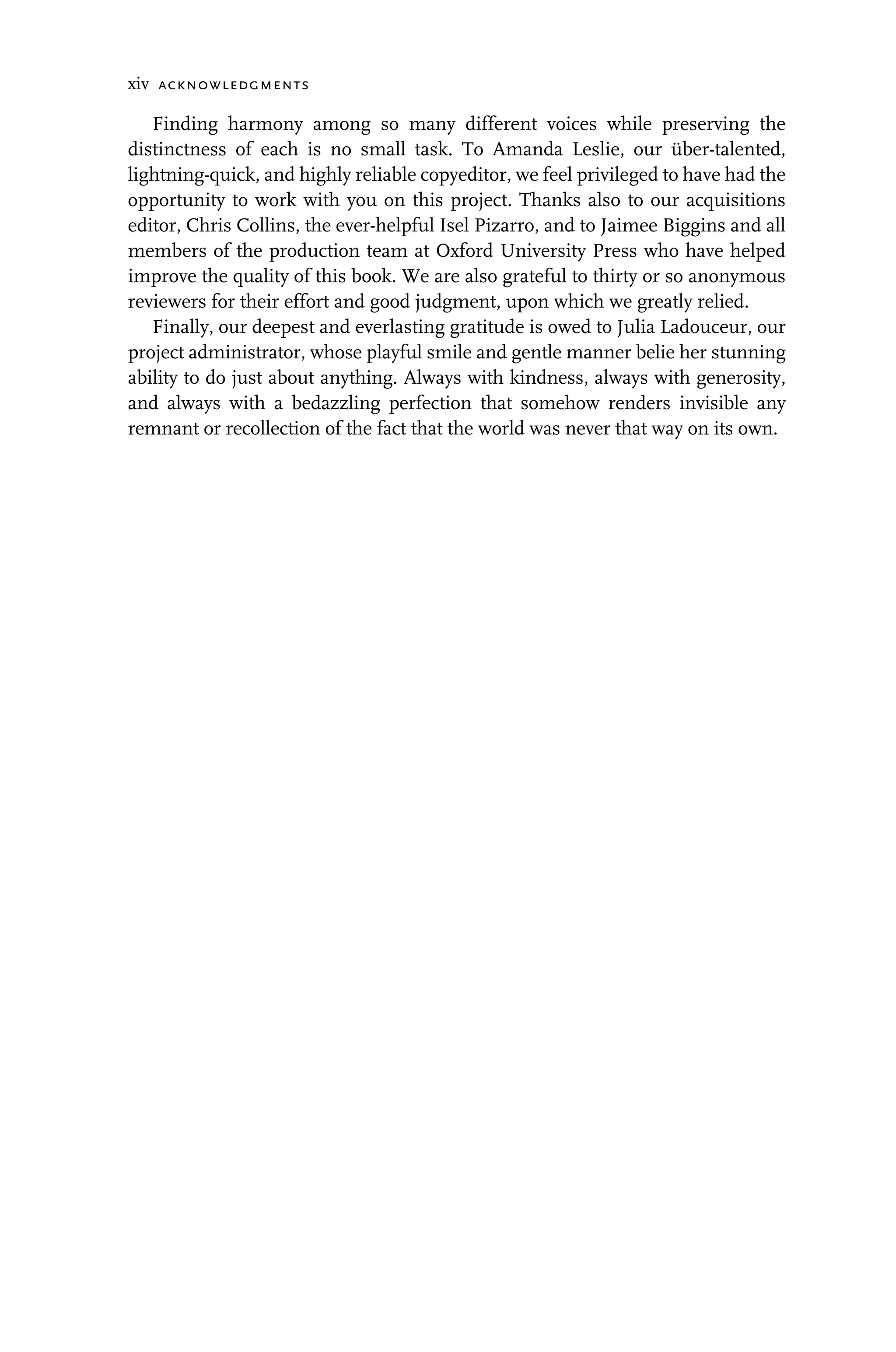 xiv acknowledgments
Finding harmony among so many different voices while preserving the
distinctness of each is no small task. To Amanda Leslie, our über-talented,
lightning-quick, and highly reliable copyeditor, we feel privileged to have had the
opportunity to work with you on this project. Thanks also to our acquisitions
editor, Chris Collins, the ever-helpful Isel Pizarro, and to Jaimee Biggins and all
members of the production team at Oxford University Press who have helped
improve the quality of this book. We are also grateful to thirty or so anonymous
reviewers for their effort and good judgment, upon which we greatly relied.
Finally, our deepest and everlasting gratitude is owed to Julia Ladouceur, our
project administrator, whose playful smile and gentle manner belie her stunning
ability to do just about anything. Always with kindness, always with generosity,
and always with a bedazzling perfection that somehow renders invisible any
remnant or recollection of the fact that the world was never that way on its own.
 