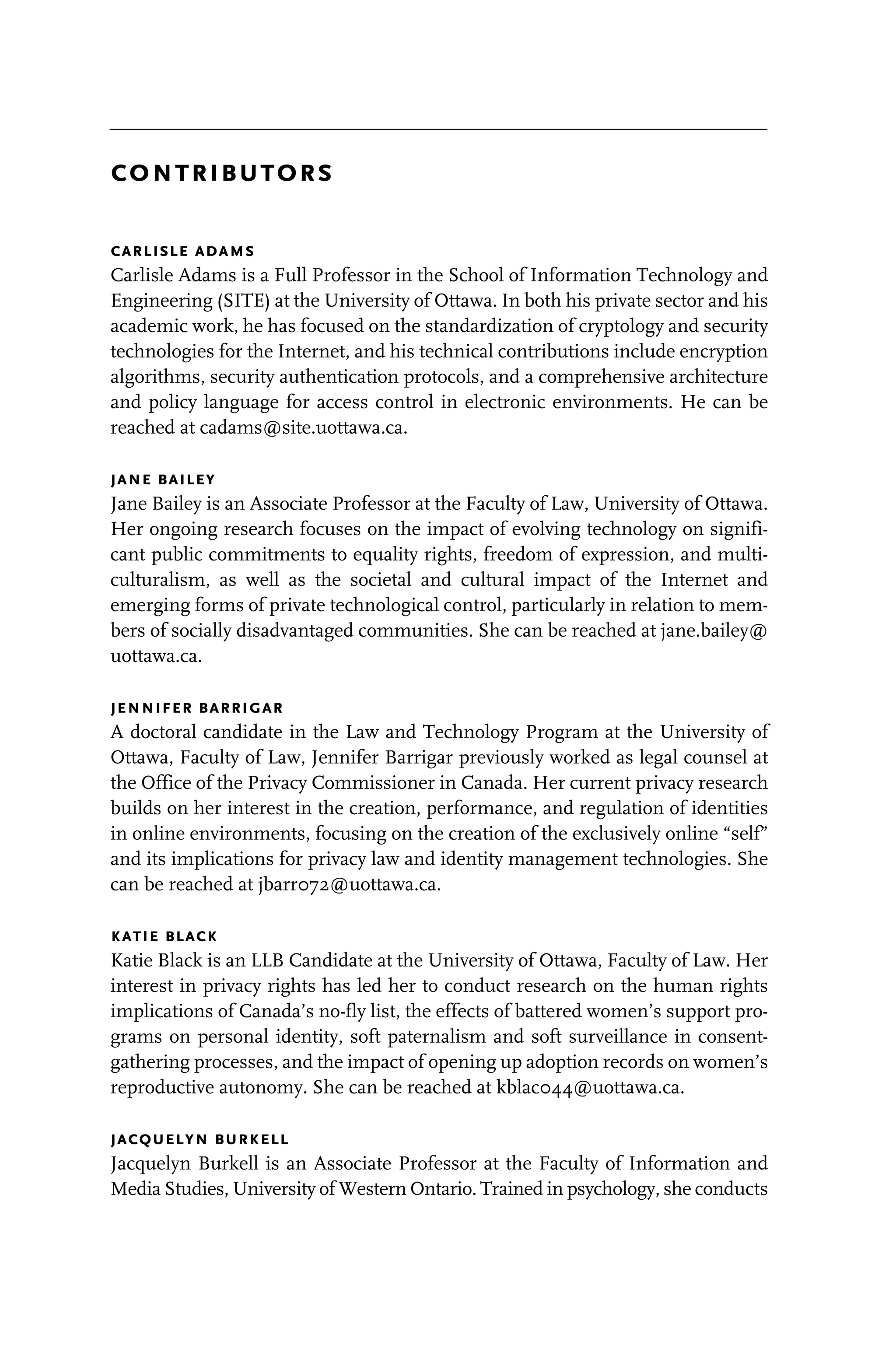 contributors
carlisle adams
Carlisle Adams is a Full Professor in the School of Information Technology and
Engineering (SITE) at the University of Ottawa. In both his private sector and his
academic work, he has focused on the standardization of cryptology and security
technologies for the Internet, and his technical contributions include encryption
algorithms, security authentication protocols, and a comprehensive architecture
and policy language for access control in electronic environments. He can be
reached at cadams@site.uottawa.ca.
jane bailey
Jane Bailey is an Associate Professor at the Faculty of Law, University of Ottawa.
Her ongoing research focuses on the impact of evolving technology on signifi-
cant public commitments to equality rights, freedom of expression, and multi-
culturalism, as well as the societal and cultural impact of the Internet and
emerging forms of private technological control, particularly in relation to mem-
bers of socially disadvantaged communities. She can be reached at jane.bailey@
uottawa.ca.
jennifer barrigar
A doctoral candidate in the Law and Technology Program at the University of
Ottawa, Faculty of Law, Jennifer Barrigar previously worked as legal counsel at
the Office of the Privacy Commissioner in Canada. Her current privacy research
builds on her interest in the creation, performance, and regulation of identities
in online environments, focusing on the creation of the exclusively online “self”
and its implications for privacy law and identity management technologies. She
can be reached at jbarr072@uottawa.ca.
katie black
Katie Black is an LLB Candidate at the University of Ottawa, Faculty of Law. Her
interest in privacy rights has led her to conduct research on the human rights
implications of Canada’s no-fly list, the effects of battered women’s support pro-
grams on personal identity, soft paternalism and soft surveillance in consent-
gathering processes, and the impact of opening up adoption records on women’s
reproductive autonomy. She can be reached at kblac044@uottawa.ca.
jacquelyn burkell
Jacquelyn Burkell is an Associate Professor at the Faculty of Information and
Media Studies, University of Western Ontario. Trained in psychology, she conducts
 