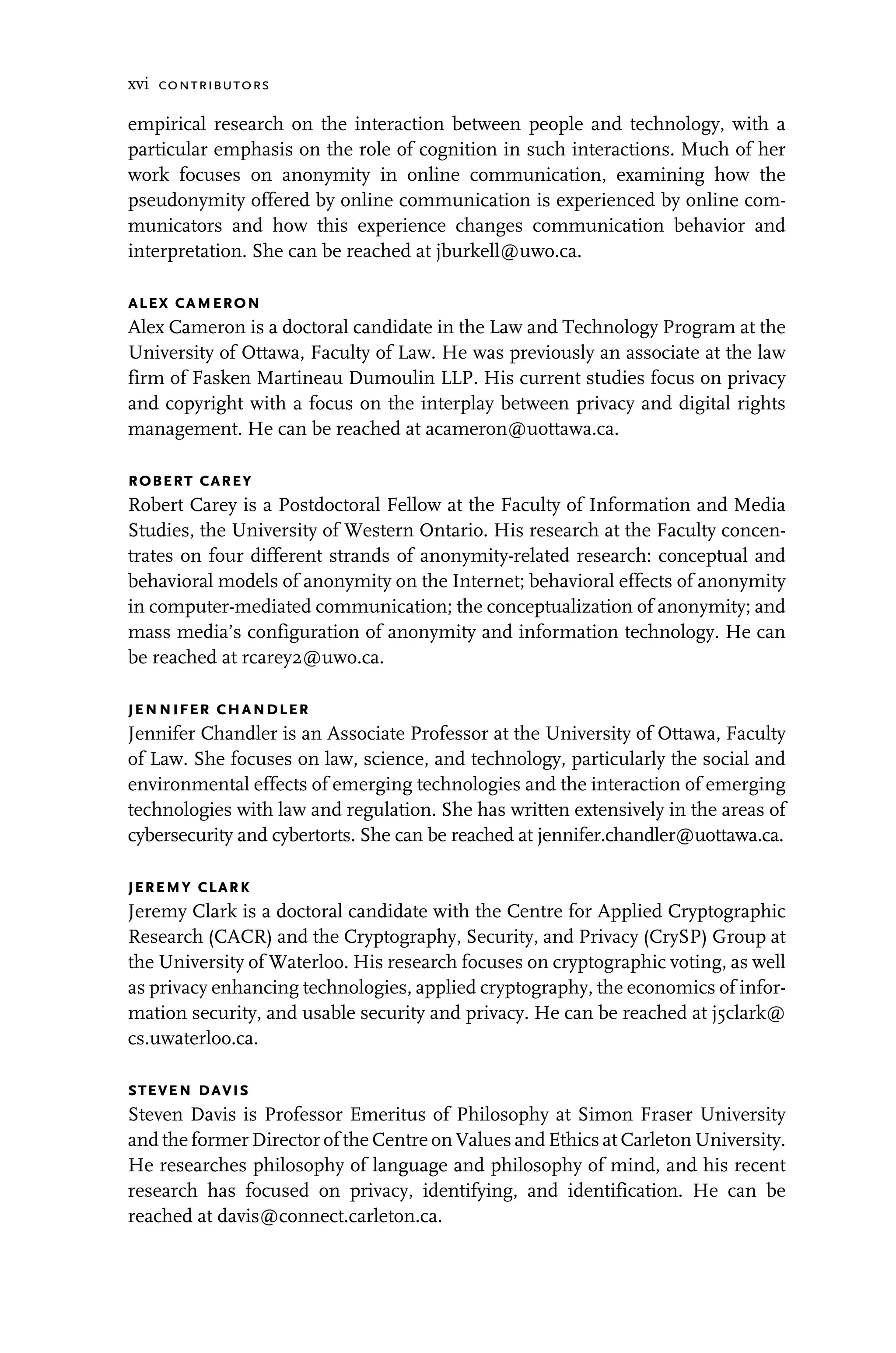 xvi contributors
empirical research on the interaction between people and technology, with a
particular emphasis on the role of cognition in such interactions. Much of her
work focuses on anonymity in online communication, examining how the
pseudonymity offered by online communication is experienced by online com-
municators and how this experience changes communication behavior and
interpretation. She can be reached at jburkell@uwo.ca.
alex cameron
Alex Cameron is a doctoral candidate in the Law and Technology Program at the
University of Ottawa, Faculty of Law. He was previously an associate at the law
firm of Fasken Martineau Dumoulin LLP. His current studies focus on privacy
and copyright with a focus on the interplay between privacy and digital rights
management. He can be reached at acameron@uottawa.ca.
robert carey
Robert Carey is a Postdoctoral Fellow at the Faculty of Information and Media
Studies, the University of Western Ontario. His research at the Faculty concen-
trates on four different strands of anonymity-related research: conceptual and
behavioral models of anonymity on the Internet; behavioral effects of anonymity
in computer-mediated communication; the conceptualization of anonymity; and
mass media’s configuration of anonymity and information technology. He can
be reached at rcarey2@uwo.ca.
jennifer chandler
Jennifer Chandler is an Associate Professor at the University of Ottawa, Faculty
of Law. She focuses on law, science, and technology, particularly the social and
environmental effects of emerging technologies and the interaction of emerging
technologies with law and regulation. She has written extensively in the areas of
cybersecurity and cybertorts. She can be reached at jennifer.chandler@uottawa.ca.
jeremy clark
Jeremy Clark is a doctoral candidate with the Centre for Applied Cryptographic
Research (CACR) and the Cryptography, Security, and Privacy (CrySP) Group at
the University of Waterloo. His research focuses on cryptographic voting, as well
as privacy enhancing technologies, applied cryptography, the economics of infor-
mation security, and usable security and privacy. He can be reached at j5clark@
cs.uwaterloo.ca.
steven davis
Steven Davis is Professor Emeritus of Philosophy at Simon Fraser University
and the former Director of the Centre on Values and Ethics at Carleton University.
He researches philosophy of language and philosophy of mind, and his recent
research has focused on privacy, identifying, and identification. He can be
reached at davis@connect.carleton.ca.
 