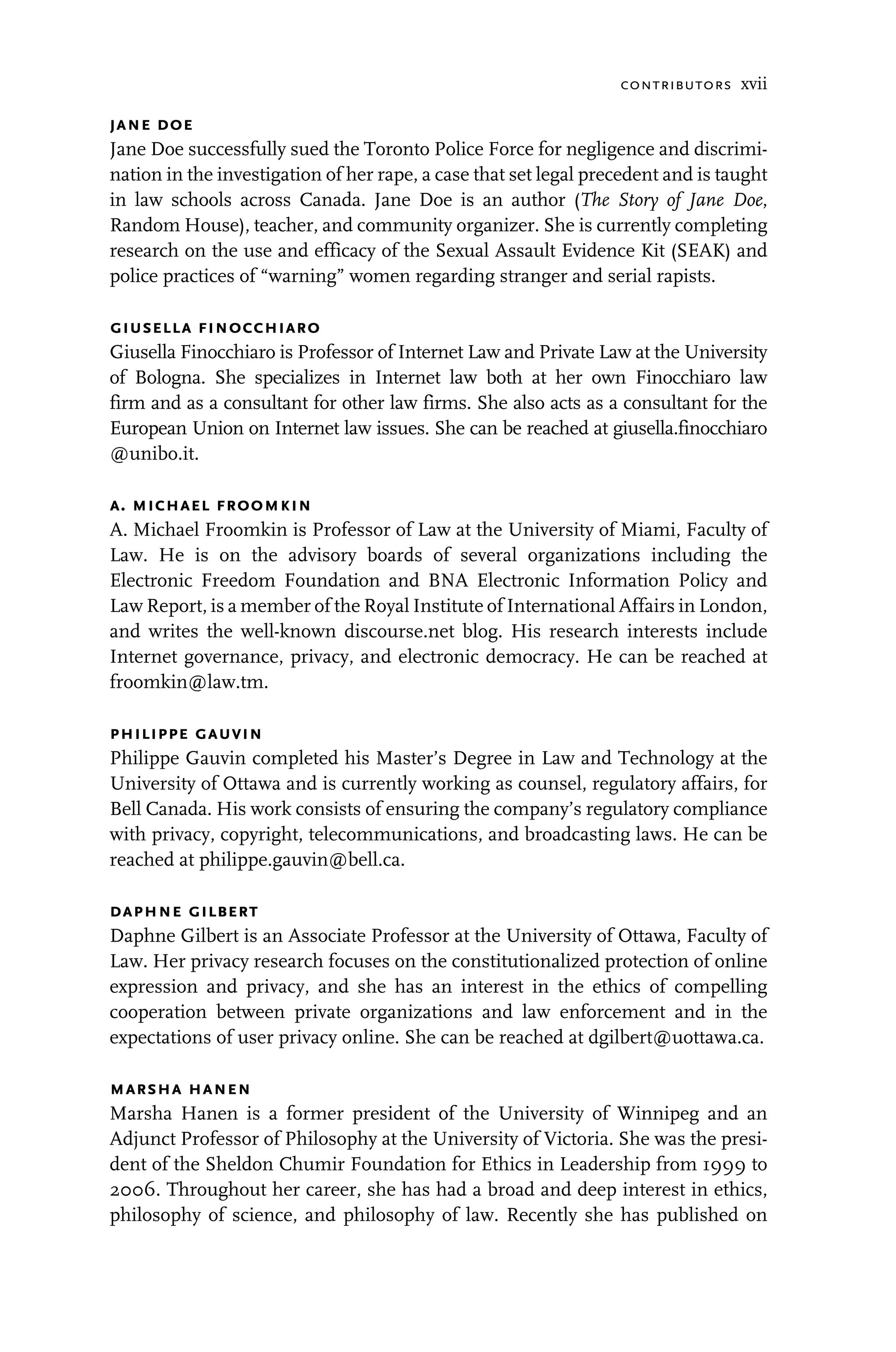 contributors xvii
jane doe
Jane Doe successfully sued the Toronto Police Force for negligence and discrimi-
nation in the investigation of her rape, a case that set legal precedent and is taught
in law schools across Canada. Jane Doe is an author (The Story of Jane Doe,
Random House), teacher, and community organizer. She is currently completing
research on the use and efficacy of the Sexual Assault Evidence Kit (SEAK) and
police practices of “warning” women regarding stranger and serial rapists.
giusella finocchiaro
Giusella Finocchiaro is Professor of Internet Law and Private Law at the University
of Bologna. She specializes in Internet law both at her own Finocchiaro law
firm and as a consultant for other law firms. She also acts as a consultant for the
European Union on Internet law issues. She can be reached at giusella.finocchiaro
@unibo.it.
a. michael froomkin
A. Michael Froomkin is Professor of Law at the University of Miami, Faculty of
Law. He is on the advisory boards of several organizations including the
Electronic Freedom Foundation and BNA Electronic Information Policy and
Law Report, is a member of the Royal Institute of International Affairs in London,
and writes the well-known discourse.net blog. His research interests include
Internet governance, privacy, and electronic democracy. He can be reached at
froomkin@law.tm.
philippe gauvin
Philippe Gauvin completed his Master’s Degree in Law and Technology at the
University of Ottawa and is currently working as counsel, regulatory affairs, for
Bell Canada. His work consists of ensuring the company’s regulatory compliance
with privacy, copyright, telecommunications, and broadcasting laws. He can be
reached at philippe.gauvin@bell.ca.
daphne gilbert
Daphne Gilbert is an Associate Professor at the University of Ottawa, Faculty of
Law. Her privacy research focuses on the constitutionalized protection of online
expression and privacy, and she has an interest in the ethics of compelling
cooperation between private organizations and law enforcement and in the
expectations of user privacy online. She can be reached at dgilbert@uottawa.ca.
marsha hanen
Marsha Hanen is a former president of the University of Winnipeg and an
Adjunct Professor of Philosophy at the University of Victoria. She was the presi-
dent of the Sheldon Chumir Foundation for Ethics in Leadership from 1999 to
2006. Throughout her career, she has had a broad and deep interest in ethics,
philosophy of science, and philosophy of law. Recently she has published on
 