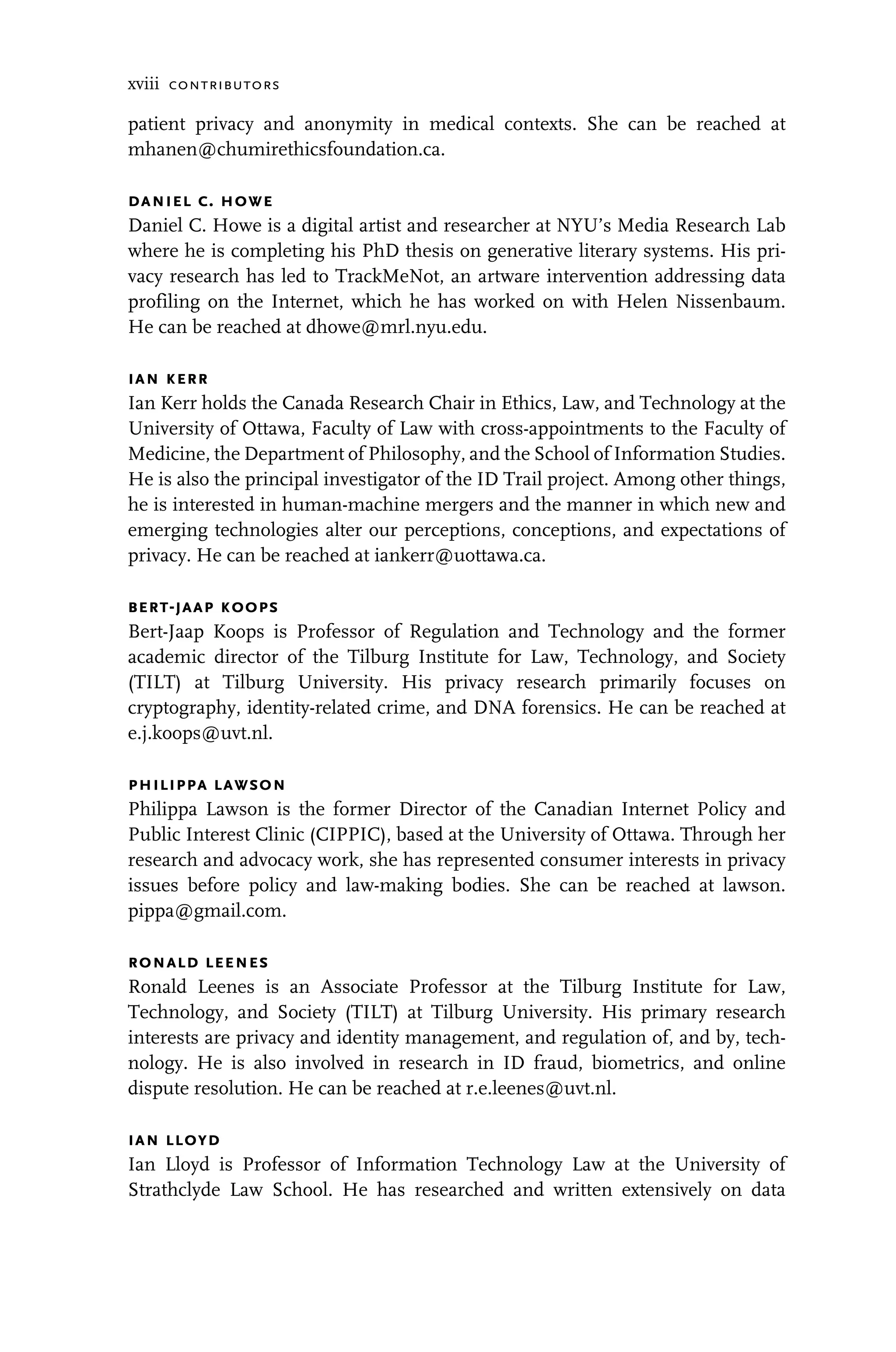 xviii contributors
patient privacy and anonymity in medical contexts. She can be reached at
mhanen@chumirethicsfoundation.ca.
daniel c. howe
Daniel C. Howe is a digital artist and researcher at NYU’s Media Research Lab
where he is completing his PhD thesis on generative literary systems. His pri-
vacy research has led to TrackMeNot, an artware intervention addressing data
profiling on the Internet, which he has worked on with Helen Nissenbaum.
He can be reached at dhowe@mrl.nyu.edu.
ian kerr
Ian Kerr holds the Canada Research Chair in Ethics, Law, and Technology at the
University of Ottawa, Faculty of Law with cross-appointments to the Faculty of
Medicine, the Department of Philosophy, and the School of Information Studies.
He is also the principal investigator of the ID Trail project. Among other things,
he is interested in human-machine mergers and the manner in which new and
emerging technologies alter our perceptions, conceptions, and expectations of
privacy. He can be reached at iankerr@uottawa.ca.
bert-jaap koops
Bert-Jaap Koops is Professor of Regulation and Technology and the former
academic director of the Tilburg Institute for Law, Technology, and Society
(TILT) at Tilburg University. His privacy research primarily focuses on
cryptography, identity-related crime, and DNA forensics. He can be reached at
e.j.koops@uvt.nl.
philippa lawson
Philippa Lawson is the former Director of the Canadian Internet Policy and
Public Interest Clinic (CIPPIC), based at the University of Ottawa. Through her
research and advocacy work, she has represented consumer interests in privacy
issues before policy and law-making bodies. She can be reached at lawson.
pippa@gmail.com.
ronald leenes
Ronald Leenes is an Associate Professor at the Tilburg Institute for Law,
Technology, and Society (TILT) at Tilburg University. His primary research
interests are privacy and identity management, and regulation of, and by, tech-
nology. He is also involved in research in ID fraud, biometrics, and online
dispute resolution. He can be reached at r.e.leenes@uvt.nl.
ian lloyd
Ian Lloyd is Professor of Information Technology Law at the University of
Strathclyde Law School. He has researched and written extensively on data
 
