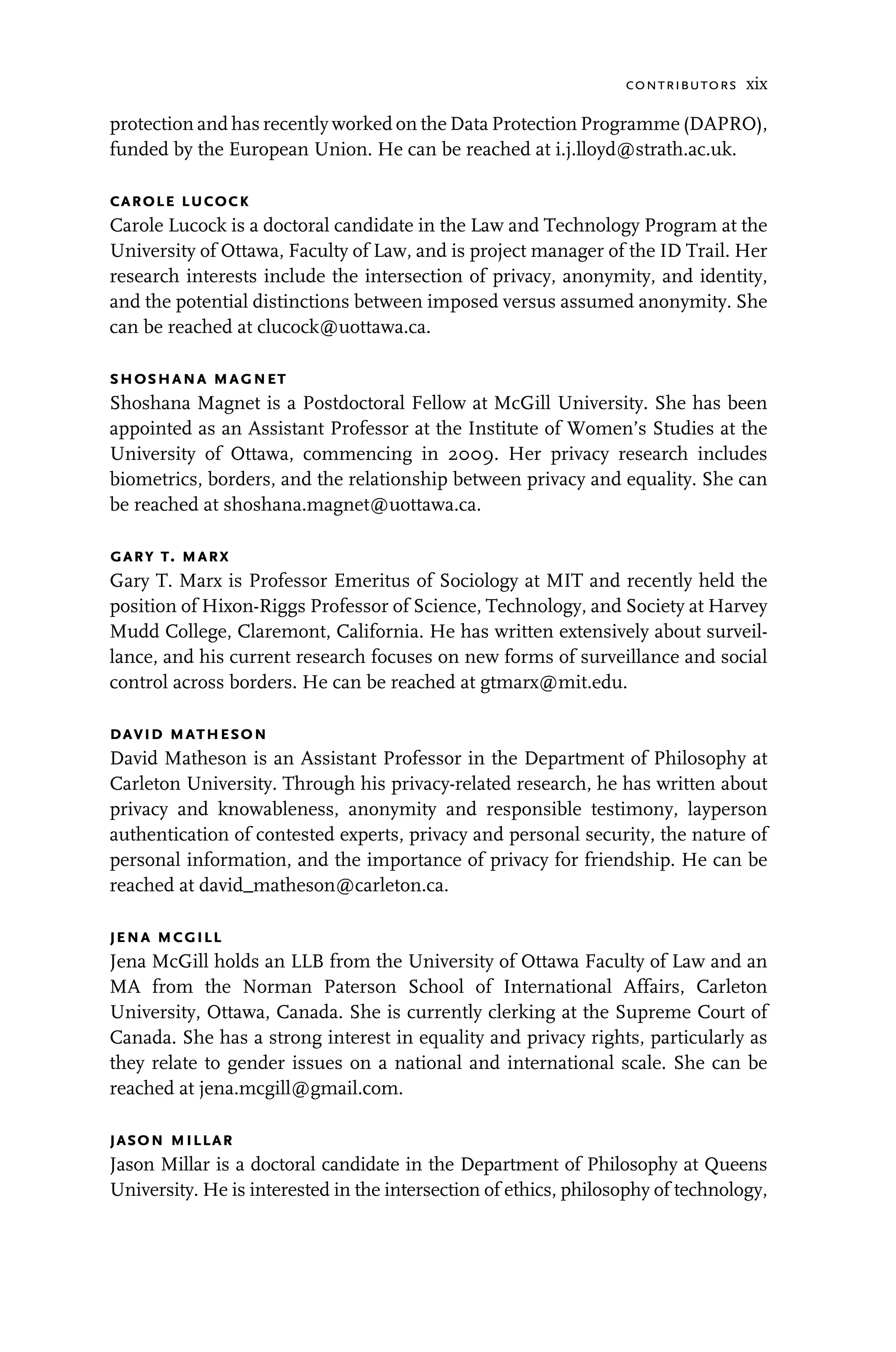 contributors xix
protection and has recently worked on the Data Protection Programme (DAPRO),
funded by the European Union. He can be reached at i.j.lloyd@strath.ac.uk.
carole lucock
Carole Lucock is a doctoral candidate in the Law and Technology Program at the
University of Ottawa, Faculty of Law, and is project manager of the ID Trail. Her
research interests include the intersection of privacy, anonymity, and identity,
and the potential distinctions between imposed versus assumed anonymity. She
can be reached at clucock@uottawa.ca.
shoshana magnet
Shoshana Magnet is a Postdoctoral Fellow at McGill University. She has been
appointed as an Assistant Professor at the Institute of Women’s Studies at the
University of Ottawa, commencing in 2009. Her privacy research includes
biometrics, borders, and the relationship between privacy and equality. She can
be reached at shoshana.magnet@uottawa.ca.
gary t. marx
Gary T. Marx is Professor Emeritus of Sociology at MIT and recently held the
position of Hixon-Riggs Professor of Science, Technology, and Society at Harvey
Mudd College, Claremont, California. He has written extensively about surveil-
lance, and his current research focuses on new forms of surveillance and social
control across borders. He can be reached at gtmarx@mit.edu.
david matheson
David Matheson is an Assistant Professor in the Department of Philosophy at
Carleton University. Through his privacy-related research, he has written about
privacy and knowableness, anonymity and responsible testimony, layperson
authentication of contested experts, privacy and personal security, the nature of
personal information, and the importance of privacy for friendship. He can be
reached at david_matheson@carleton.ca.
jena mcgill
Jena McGill holds an LLB from the University of Ottawa Faculty of Law and an
MA from the Norman Paterson School of International Affairs, Carleton
University, Ottawa, Canada. She is currently clerking at the Supreme Court of
Canada. She has a strong interest in equality and privacy rights, particularly as
they relate to gender issues on a national and international scale. She can be
reached at jena.mcgill@gmail.com.
jason millar
Jason Millar is a doctoral candidate in the Department of Philosophy at Queens
University. He is interested in the intersection of ethics, philosophy of technology,
 
