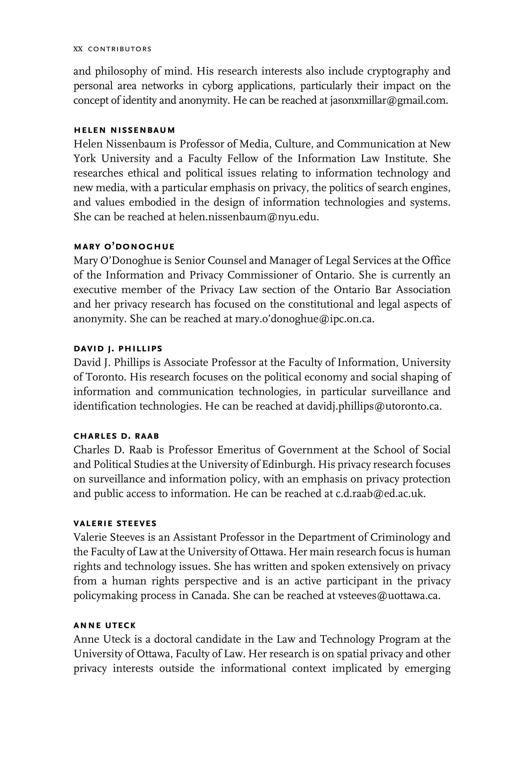 xx contributors
and philosophy of mind. His research interests also include cryptography and
personal area networks in cyborg applications, particularly their impact on the
concept of identity and anonymity. He can be reached at jasonxmillar@gmail.com.
helen nissenbaum
Helen Nissenbaum is Professor of Media, Culture, and Communication at New
York University and a Faculty Fellow of the Information Law Institute. She
researches ethical and political issues relating to information technology and
new media, with a particular emphasis on privacy, the politics of search engines,
and values embodied in the design of information technologies and systems.
She can be reached at helen.nissenbaum@nyu.edu.
mary o’donoghue
Mary O’Donoghue is Senior Counsel and Manager of Legal Services at the Office
of the Information and Privacy Commissioner of Ontario. She is currently an
executive member of the Privacy Law section of the Ontario Bar Association
and her privacy research has focused on the constitutional and legal aspects of
anonymity. She can be reached at mary.o’donoghue@ipc.on.ca.
david j. phillips
David J. Phillips is Associate Professor at the Faculty of Information, University
of Toronto. His research focuses on the political economy and social shaping of
information and communication technologies, in particular surveillance and
identification technologies. He can be reached at davidj.phillips@utoronto.ca.
charles d. raab
Charles D. Raab is Professor Emeritus of Government at the School of Social
and Political Studies at the University of Edinburgh. His privacy research focuses
on surveillance and information policy, with an emphasis on privacy protection
and public access to information. He can be reached at c.d.raab@ed.ac.uk.
valerie steeves
Valerie Steeves is an Assistant Professor in the Department of Criminology and
the Faculty of Law at the University of Ottawa. Her main research focus is human
rights and technology issues. She has written and spoken extensively on privacy
from a human rights perspective and is an active participant in the privacy
policymaking process in Canada. She can be reached at vsteeves@uottawa.ca.
anne uteck
Anne Uteck is a doctoral candidate in the Law and Technology Program at the
University of Ottawa, Faculty of Law. Her research is on spatial privacy and other
privacy interests outside the informational context implicated by emerging
 