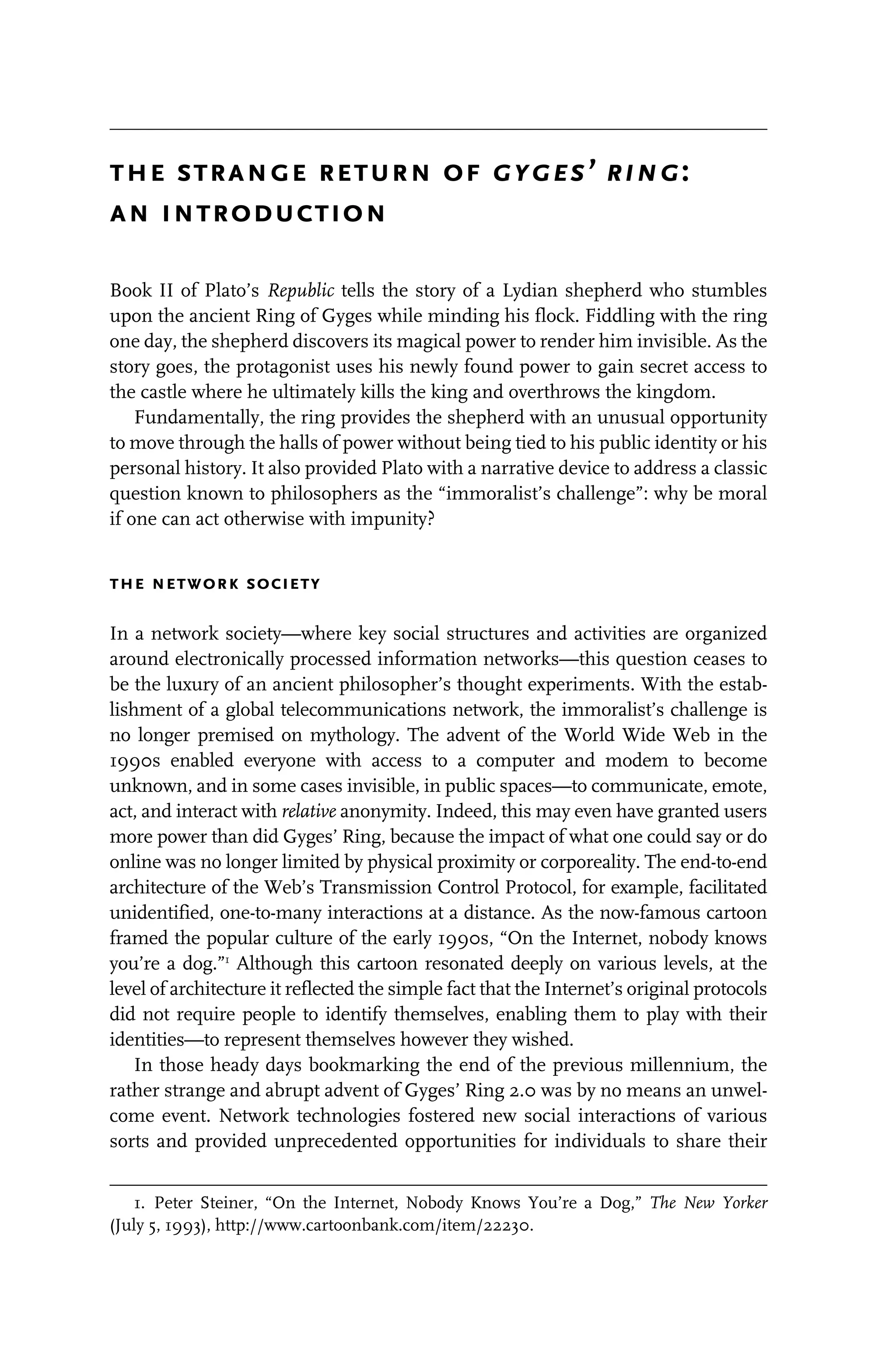 the strange return of gyges’ ring:
an introduction
Book II of Plato’s Republic tells the story of a Lydian shepherd who stumbles
upon the ancient Ring of Gyges while minding his flock. Fiddling with the ring
one day, the shepherd discovers its magical power to render him invisible. As the
story goes, the protagonist uses his newly found power to gain secret access to
the castle where he ultimately kills the king and overthrows the kingdom.
Fundamentally, the ring provides the shepherd with an unusual opportunity
to move through the halls of power without being tied to his public identity or his
personal history. It also provided Plato with a narrative device to address a classic
question known to philosophers as the “immoralist’s challenge”: why be moral
if one can act otherwise with impunity?
the network society
In a network society—where key social structures and activities are organized
around electronically processed information networks—this question ceases to
be the luxury of an ancient philosopher’s thought experiments. With the estab-
lishment of a global telecommunications network, the immoralist’s challenge is
no longer premised on mythology. The advent of the World Wide Web in the
1990s enabled everyone with access to a computer and modem to become
unknown, and in some cases invisible, in public spaces—to communicate, emote,
act, and interact with relative anonymity. Indeed, this may even have granted users
more power than did Gyges’ Ring, because the impact of what one could say or do
online was no longer limited by physical proximity or corporeality. The end-to-end
architecture of the Web’s Transmission Control Protocol, for example, facilitated
unidentified, one-to-many interactions at a distance. As the now-famous cartoon
framed the popular culture of the early 1990s, “On the Internet, nobody knows
you’re a dog.”1
Although this cartoon resonated deeply on various levels, at the
level of architecture it reflected the simple fact that the Internet’s original protocols
did not require people to identify themselves, enabling them to play with their
identities—to represent themselves however they wished.
In those heady days bookmarking the end of the previous millennium, the
rather strange and abrupt advent of Gyges’ Ring 2.0 was by no means an unwel-
come event. Network technologies fostered new social interactions of various
sorts and provided unprecedented opportunities for individuals to share their
1. Peter Steiner, “On the Internet, Nobody Knows You’re a Dog,” The New Yorker
(July 5, 1993), http://www.cartoonbank.com/item/22230.
 