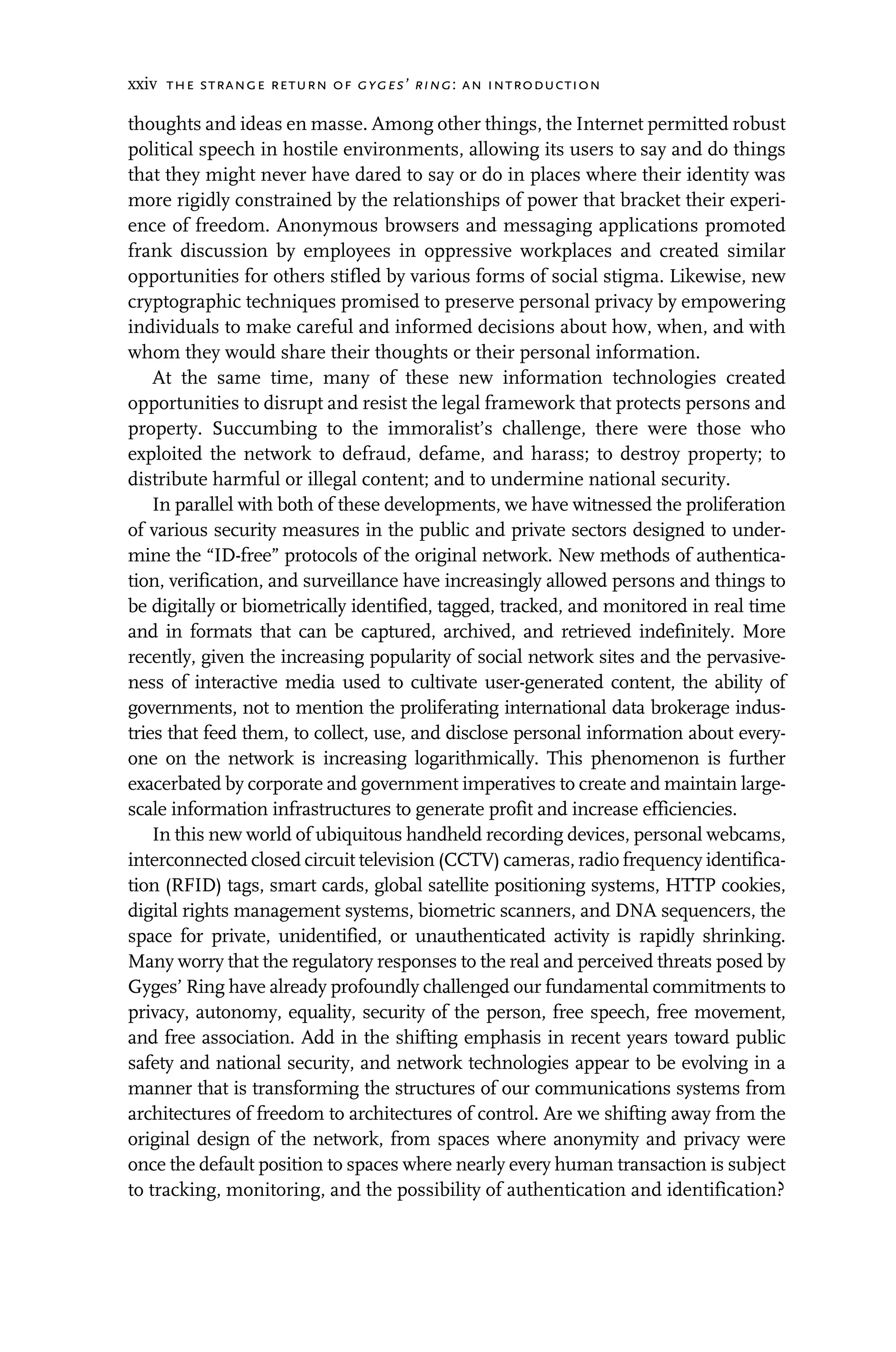 xxiv the strange return of gyges’ ring: an introduction
thoughts and ideas en masse. Among other things, the Internet permitted robust
political speech in hostile environments, allowing its users to say and do things
that they might never have dared to say or do in places where their identity was
more rigidly constrained by the relationships of power that bracket their experi-
ence of freedom. Anonymous browsers and messaging applications promoted
frank discussion by employees in oppressive workplaces and created similar
opportunities for others stifled by various forms of social stigma. Likewise, new
cryptographic techniques promised to preserve personal privacy by empowering
individuals to make careful and informed decisions about how, when, and with
whom they would share their thoughts or their personal information.
At the same time, many of these new information technologies created
opportunities to disrupt and resist the legal framework that protects persons and
property. Succumbing to the immoralist’s challenge, there were those who
exploited the network to defraud, defame, and harass; to destroy property; to
distribute harmful or illegal content; and to undermine national security.
In parallel with both of these developments, we have witnessed the proliferation
of various security measures in the public and private sectors designed to under-
mine the “ID-free” protocols of the original network. New methods of authentica-
tion, verification, and surveillance have increasingly allowed persons and things to
be digitally or biometrically identified, tagged, tracked, and monitored in real time
and in formats that can be captured, archived, and retrieved indefinitely. More
recently, given the increasing popularity of social network sites and the pervasive-
ness of interactive media used to cultivate user-generated content, the ability of
governments, not to mention the proliferating international data brokerage indus-
tries that feed them, to collect, use, and disclose personal information about every-
one on the network is increasing logarithmically. This phenomenon is further
exacerbated by corporate and government imperatives to create and maintain large-
scale information infrastructures to generate profit and increase efficiencies.
In this new world of ubiquitous handheld recording devices, personal webcams,
interconnected closed circuit television (CCTV) cameras, radio frequency identifica-
tion (RFID) tags, smart cards, global satellite positioning systems, HTTP cookies,
digital rights management systems, biometric scanners, and DNA sequencers, the
space for private, unidentified, or unauthenticated activity is rapidly shrinking.
Many worry that the regulatory responses to the real and perceived threats posed by
Gyges’ Ring have already profoundly challenged our fundamental commitments to
privacy, autonomy, equality, security of the person, free speech, free movement,
and free association. Add in the shifting emphasis in recent years toward public
safety and national security, and network technologies appear to be evolving in a
manner that is transforming the structures of our communications systems from
architectures of freedom to architectures of control. Are we shifting away from the
original design of the network, from spaces where anonymity and privacy were
once the default position to spaces where nearly every human transaction is subject
to tracking, monitoring, and the possibility of authentication and identification?
 