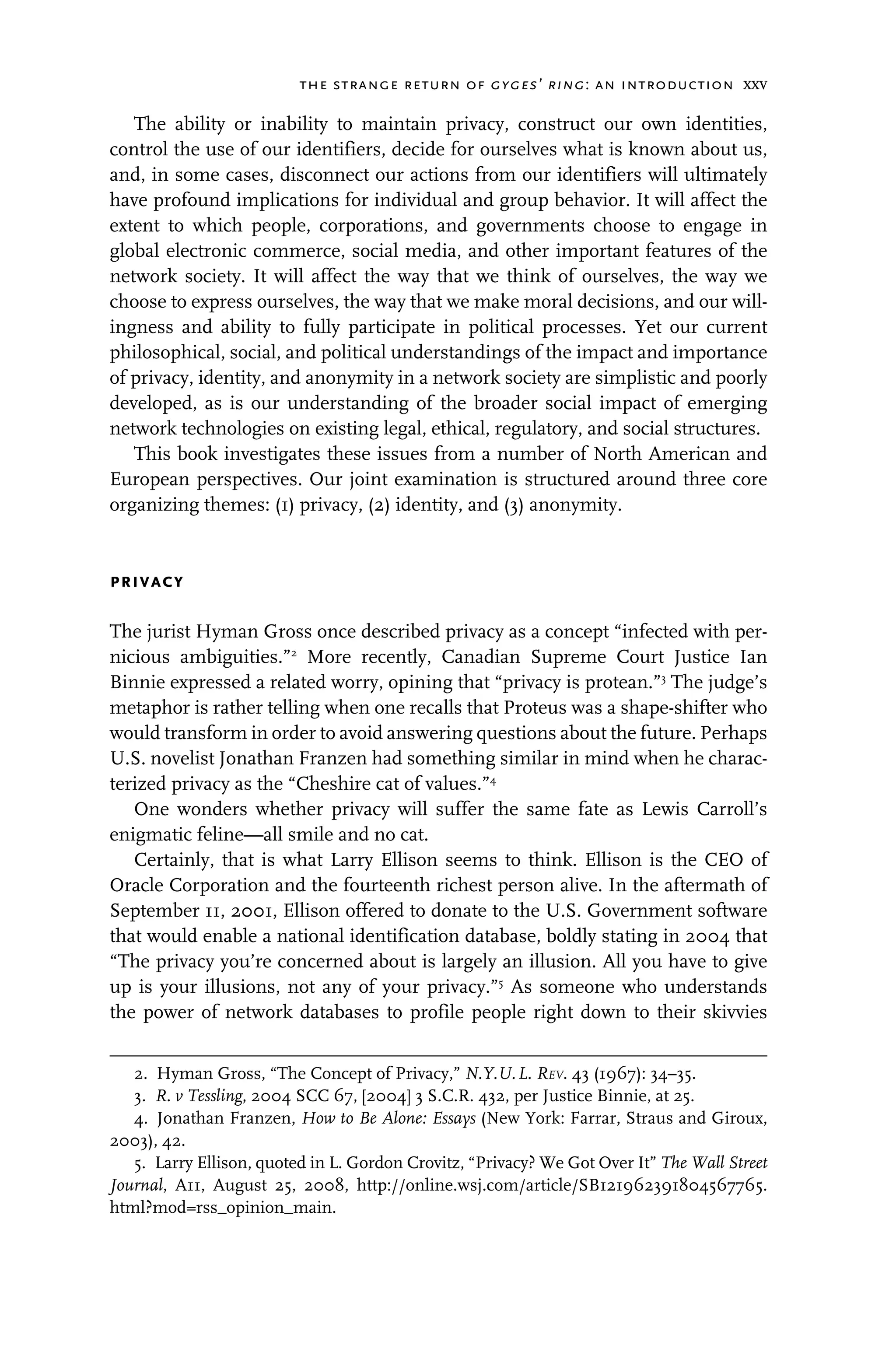the strange return of gyges’ ring: an introduction xxv
The ability or inability to maintain privacy, construct our own identities,
control the use of our identifiers, decide for ourselves what is known about us,
and, in some cases, disconnect our actions from our identifiers will ultimately
have profound implications for individual and group behavior. It will affect the
extent to which people, corporations, and governments choose to engage in
global electronic commerce, social media, and other important features of the
network society. It will affect the way that we think of ourselves, the way we
choose to express ourselves, the way that we make moral decisions, and our will-
ingness and ability to fully participate in political processes. Yet our current
philosophical, social, and political understandings of the impact and importance
of privacy, identity, and anonymity in a network society are simplistic and poorly
developed, as is our understanding of the broader social impact of emerging
network technologies on existing legal, ethical, regulatory, and social structures.
This book investigates these issues from a number of North American and
European perspectives. Our joint examination is structured around three core
organizing themes: (1) privacy, (2) identity, and (3) anonymity.
privacy
The jurist Hyman Gross once described privacy as a concept “infected with per-
nicious ambiguities.”2
More recently, Canadian Supreme Court Justice Ian
Binnie expressed a related worry, opining that “privacy is protean.”3
The judge’s
metaphor is rather telling when one recalls that Proteus was a shape-shifter who
would transform in order to avoid answering questions about the future. Perhaps
U.S. novelist Jonathan Franzen had something similar in mind when he charac-
terized privacy as the “Cheshire cat of values.”4
One wonders whether privacy will suffer the same fate as Lewis Carroll’s
enigmatic feline—all smile and no cat.
Certainly, that is what Larry Ellison seems to think. Ellison is the CEO of
Oracle Corporation and the fourteenth richest person alive. In the aftermath of
September 11, 2001, Ellison offered to donate to the U.S. Government software
that would enable a national identification database, boldly stating in 2004 that
“The privacy you’re concerned about is largely an illusion. All you have to give
up is your illusions, not any of your privacy.”5
As someone who understands
the power of network databases to profile people right down to their skivvies
2. Hyman Gross, “The Concept of Privacy,” N.Y.U.L. REV. 43 (1967): 34–35.
3. R. v Tessling, 2004 SCC 67, [2004] 3 S.C.R. 432, per Justice Binnie, at 25.
4. Jonathan Franzen, How to Be Alone: Essays (New York: Farrar, Straus and Giroux,
2003), 42.
5. Larry Ellison, quoted in L. Gordon Crovitz, “Privacy? We Got Over It” The Wall Street
Journal, A11, August 25, 2008, http://online.wsj.com/article/SB121962391804567765.
html?mod=rss_opinion_main.
 