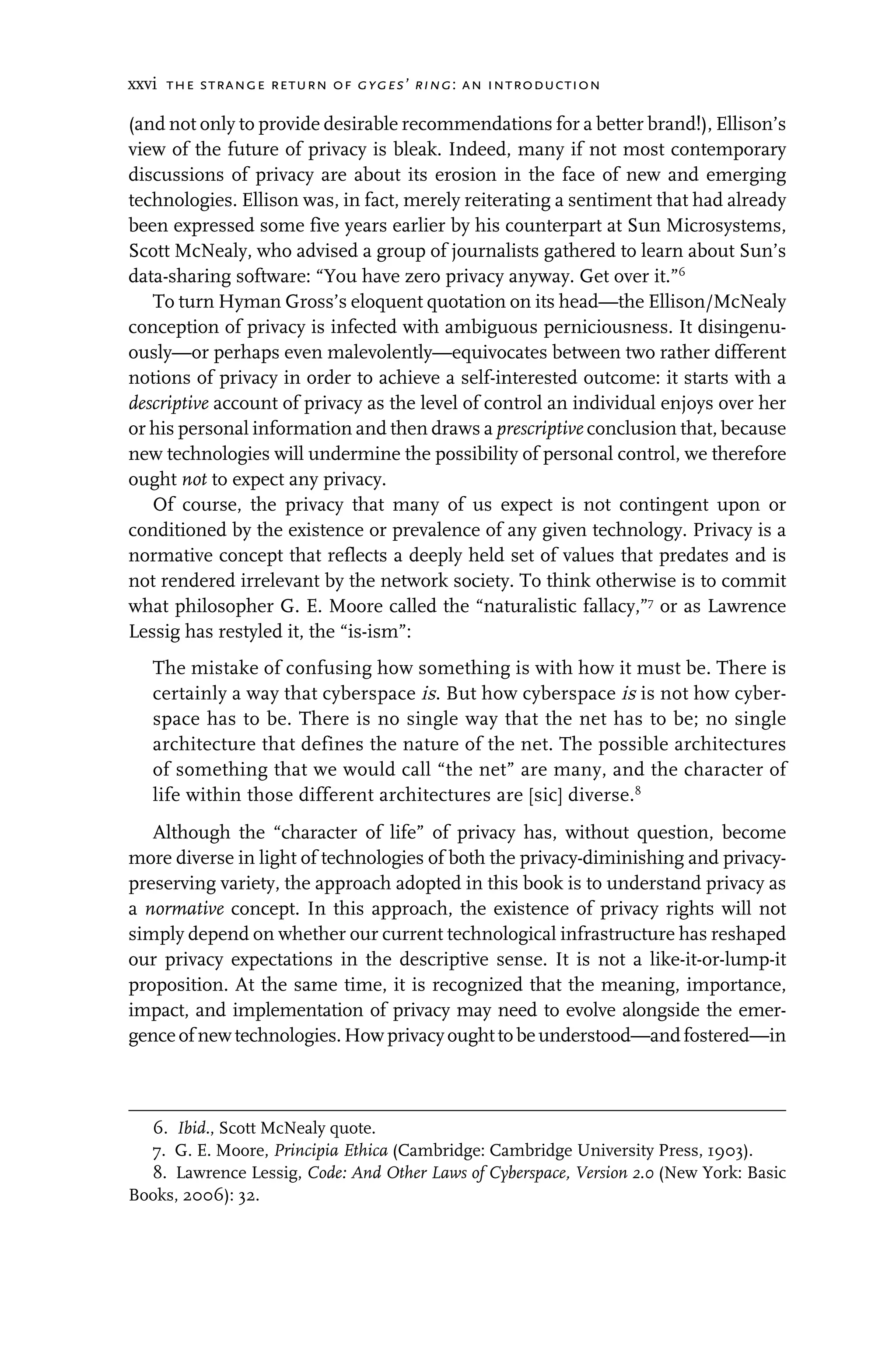 xxvi the strange return of gyges’ ring: an introduction
(and not only to provide desirable recommendations for a better brand!), Ellison’s
view of the future of privacy is bleak. Indeed, many if not most contemporary
discussions of privacy are about its erosion in the face of new and emerging
technologies. Ellison was, in fact, merely reiterating a sentiment that had already
been expressed some five years earlier by his counterpart at Sun Microsystems,
Scott McNealy, who advised a group of journalists gathered to learn about Sun’s
data-sharing software: “You have zero privacy anyway. Get over it.”6
To turn Hyman Gross’s eloquent quotation on its head—the Ellison/McNealy
conception of privacy is infected with ambiguous perniciousness. It disingenu-
ously—or perhaps even malevolently—equivocates between two rather different
notions of privacy in order to achieve a self-interested outcome: it starts with a
descriptive account of privacy as the level of control an individual enjoys over her
or his personal information and then draws a prescriptive conclusion that, because
new technologies will undermine the possibility of personal control, we therefore
ought not to expect any privacy.
Of course, the privacy that many of us expect is not contingent upon or
conditioned by the existence or prevalence of any given technology. Privacy is a
normative concept that reflects a deeply held set of values that predates and is
not rendered irrelevant by the network society. To think otherwise is to commit
what philosopher G. E. Moore called the “naturalistic fallacy,”7
or as Lawrence
Lessig has restyled it, the “is-ism”:
The mistake of confusing how something is with how it must be. There is
certainly a way that cyberspace is. But how cyberspace is is not how cyber-
space has to be. There is no single way that the net has to be; no single
architecture that defines the nature of the net. The possible architectures
of something that we would call “the net” are many, and the character of
life within those different architectures are [sic] diverse.8
Although the “character of life” of privacy has, without question, become
more diverse in light of technologies of both the privacy-diminishing and privacy-
preserving variety, the approach adopted in this book is to understand privacy as
a normative concept. In this approach, the existence of privacy rights will not
simply depend on whether our current technological infrastructure has reshaped
our privacy expectations in the descriptive sense. It is not a like-it-or-lump-it
proposition. At the same time, it is recognized that the meaning, importance,
impact, and implementation of privacy may need to evolve alongside the emer-
genceofnewtechnologies.Howprivacyoughttobeunderstood—andfostered—in
6. Ibid., Scott McNealy quote.
7. G. E. Moore, Principia Ethica (Cambridge: Cambridge University Press, 1903).
8. Lawrence Lessig, Code: And Other Laws of Cyberspace, Version 2.0 (New York: Basic
Books, 2006): 32.
 