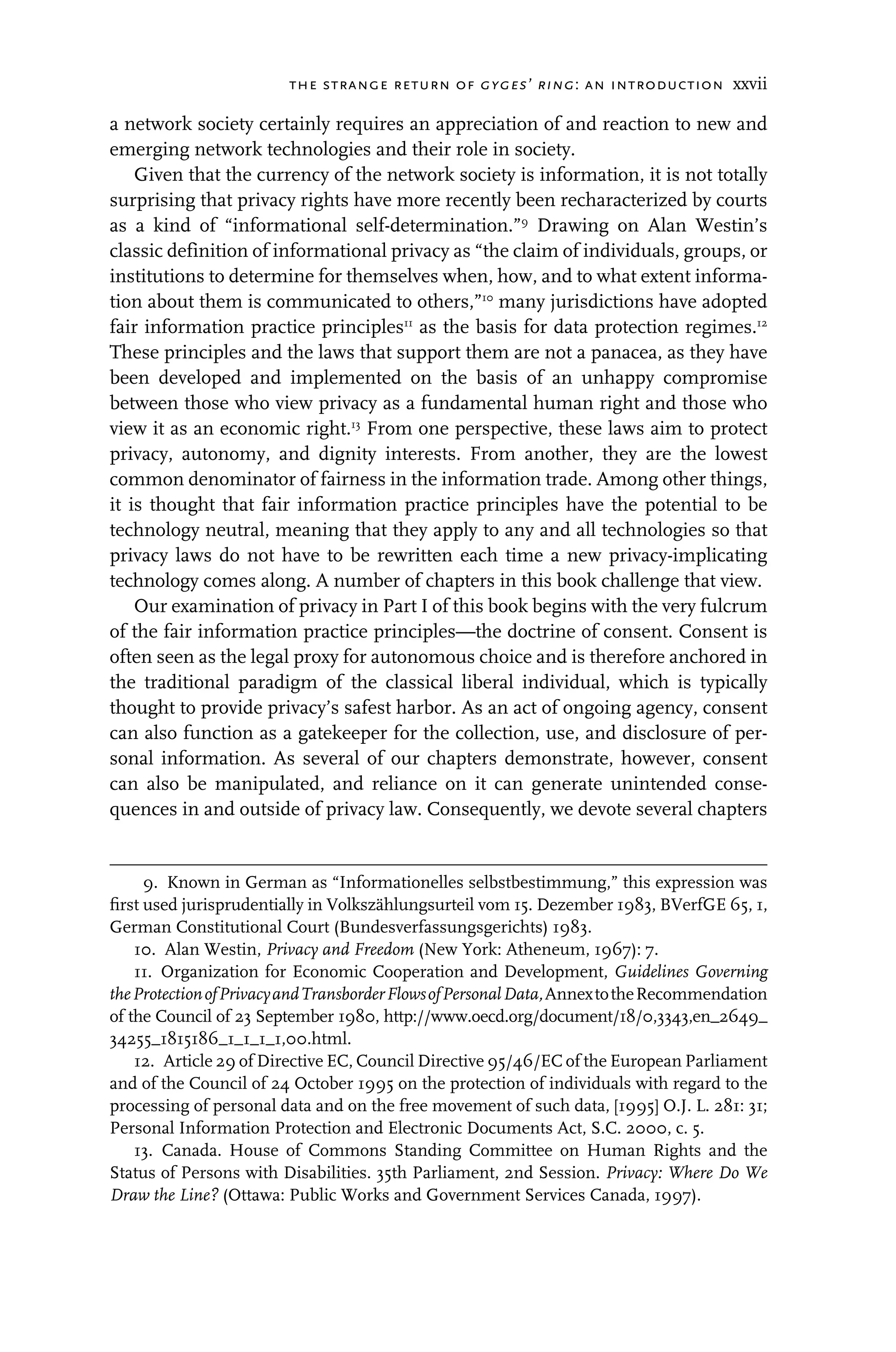 the strange return of gyges’ ring: an introduction xxvii
a network society certainly requires an appreciation of and reaction to new and
emerging network technologies and their role in society.
Given that the currency of the network society is information, it is not totally
surprising that privacy rights have more recently been recharacterized by courts
as a kind of “informational self-determination.”9
Drawing on Alan Westin’s
classic definition of informational privacy as “the claim of individuals, groups, or
institutions to determine for themselves when, how, and to what extent informa-
tion about them is communicated to others,”10
many jurisdictions have adopted
fair information practice principles11
as the basis for data protection regimes.12
These principles and the laws that support them are not a panacea, as they have
been developed and implemented on the basis of an unhappy compromise
between those who view privacy as a fundamental human right and those who
view it as an economic right.13
From one perspective, these laws aim to protect
privacy, autonomy, and dignity interests. From another, they are the lowest
common denominator of fairness in the information trade. Among other things,
it is thought that fair information practice principles have the potential to be
technology neutral, meaning that they apply to any and all technologies so that
privacy laws do not have to be rewritten each time a new privacy-implicating
technology comes along. A number of chapters in this book challenge that view.
Our examination of privacy in Part I of this book begins with the very fulcrum
of the fair information practice principles—the doctrine of consent. Consent is
often seen as the legal proxy for autonomous choice and is therefore anchored in
the traditional paradigm of the classical liberal individual, which is typically
thought to provide privacy’s safest harbor. As an act of ongoing agency, consent
can also function as a gatekeeper for the collection, use, and disclosure of per-
sonal information. As several of our chapters demonstrate, however, consent
can also be manipulated, and reliance on it can generate unintended conse-
quences in and outside of privacy law. Consequently, we devote several chapters
9. Known in German as “Informationelles selbstbestimmung,” this expression was
ﬁrst used jurisprudentially in Volkszählungsurteil vom 15. Dezember 1983, BVerfGE 65, 1,
German Constitutional Court (Bundesverfassungsgerichts) 1983.
10. Alan Westin, Privacy and Freedom (New York: Atheneum, 1967): 7.
11. Organization for Economic Cooperation and Development, Guidelines Governing
theProtectionofPrivacyandTransborderFlowsofPersonalData,AnnextotheRecommendation
of the Council of 23 September 1980, http://www.oecd.org/document/18/0,3343,en_2649_
34255_1815186_1_1_1_1,00.html.
12. Article 29 of Directive EC, Council Directive 95/46/EC of the European Parliament
and of the Council of 24 October 1995 on the protection of individuals with regard to the
processing of personal data and on the free movement of such data, [1995] O.J. L. 281: 31;
Personal Information Protection and Electronic Documents Act, S.C. 2000, c. 5.
13. Canada. House of Commons Standing Committee on Human Rights and the
Status of Persons with Disabilities. 35th Parliament, 2nd Session. Privacy: Where Do We
Draw the Line? (Ottawa: Public Works and Government Services Canada, 1997).
 