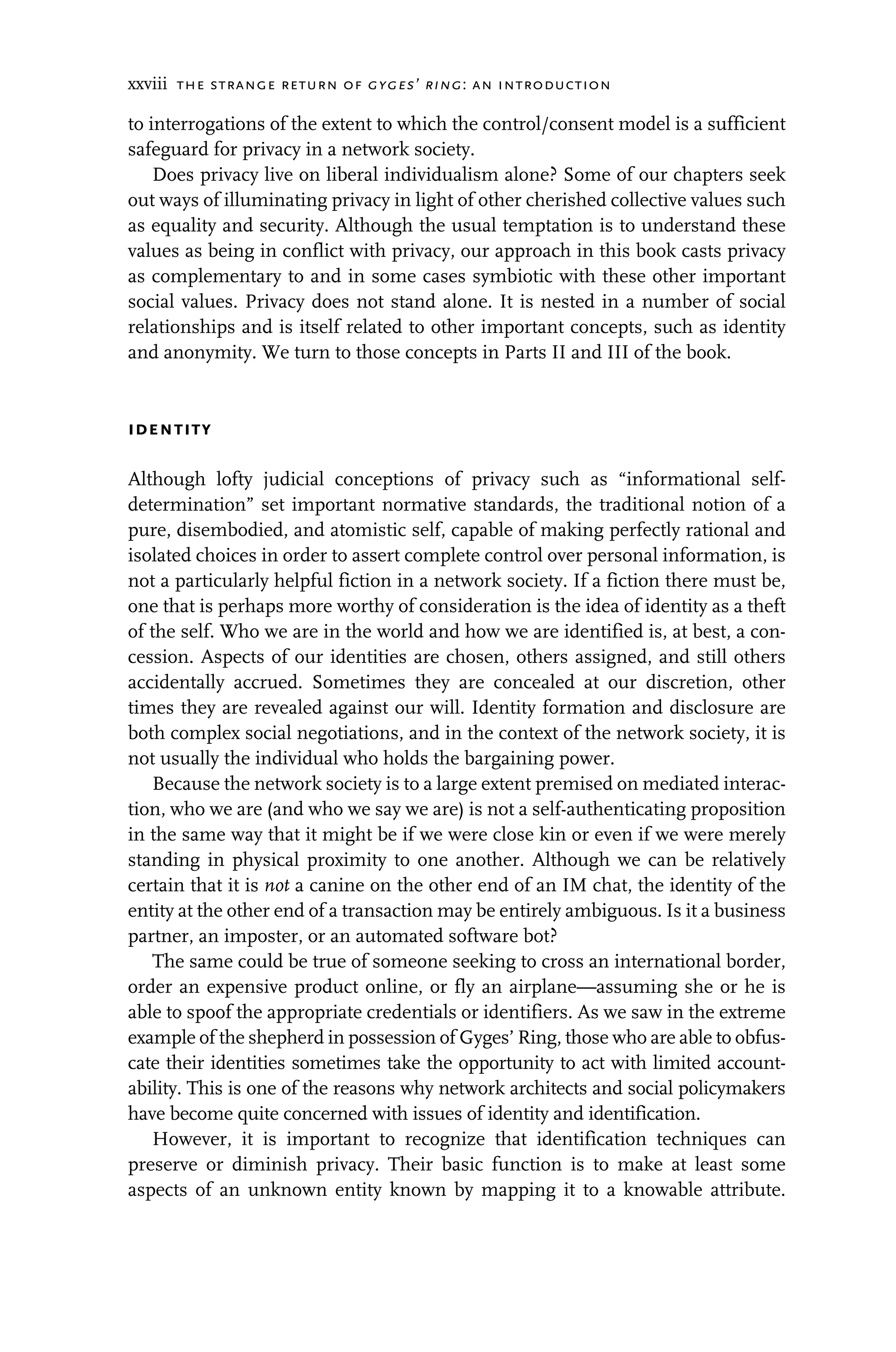 xxviii the strange return of gyges’ ring: an introduction
to interrogations of the extent to which the control/consent model is a sufficient
safeguard for privacy in a network society.
Does privacy live on liberal individualism alone? Some of our chapters seek
out ways of illuminating privacy in light of other cherished collective values such
as equality and security. Although the usual temptation is to understand these
values as being in conflict with privacy, our approach in this book casts privacy
as complementary to and in some cases symbiotic with these other important
social values. Privacy does not stand alone. It is nested in a number of social
relationships and is itself related to other important concepts, such as identity
and anonymity. We turn to those concepts in Parts II and III of the book.
identity
Although lofty judicial conceptions of privacy such as “informational self-
determination” set important normative standards, the traditional notion of a
pure, disembodied, and atomistic self, capable of making perfectly rational and
isolated choices in order to assert complete control over personal information, is
not a particularly helpful fiction in a network society. If a fiction there must be,
one that is perhaps more worthy of consideration is the idea of identity as a theft
of the self. Who we are in the world and how we are identified is, at best, a con-
cession. Aspects of our identities are chosen, others assigned, and still others
accidentally accrued. Sometimes they are concealed at our discretion, other
times they are revealed against our will. Identity formation and disclosure are
both complex social negotiations, and in the context of the network society, it is
not usually the individual who holds the bargaining power.
Because the network society is to a large extent premised on mediated interac-
tion, who we are (and who we say we are) is not a self-authenticating proposition
in the same way that it might be if we were close kin or even if we were merely
standing in physical proximity to one another. Although we can be relatively
certain that it is not a canine on the other end of an IM chat, the identity of the
entity at the other end of a transaction may be entirely ambiguous. Is it a business
partner, an imposter, or an automated software bot?
The same could be true of someone seeking to cross an international border,
order an expensive product online, or fly an airplane—assuming she or he is
able to spoof the appropriate credentials or identifiers. As we saw in the extreme
example of the shepherd in possession of Gyges’ Ring, those who are able to obfus-
cate their identities sometimes take the opportunity to act with limited account-
ability. This is one of the reasons why network architects and social policymakers
have become quite concerned with issues of identity and identification.
However, it is important to recognize that identification techniques can
preserve or diminish privacy. Their basic function is to make at least some
aspects of an unknown entity known by mapping it to a knowable attribute.
 