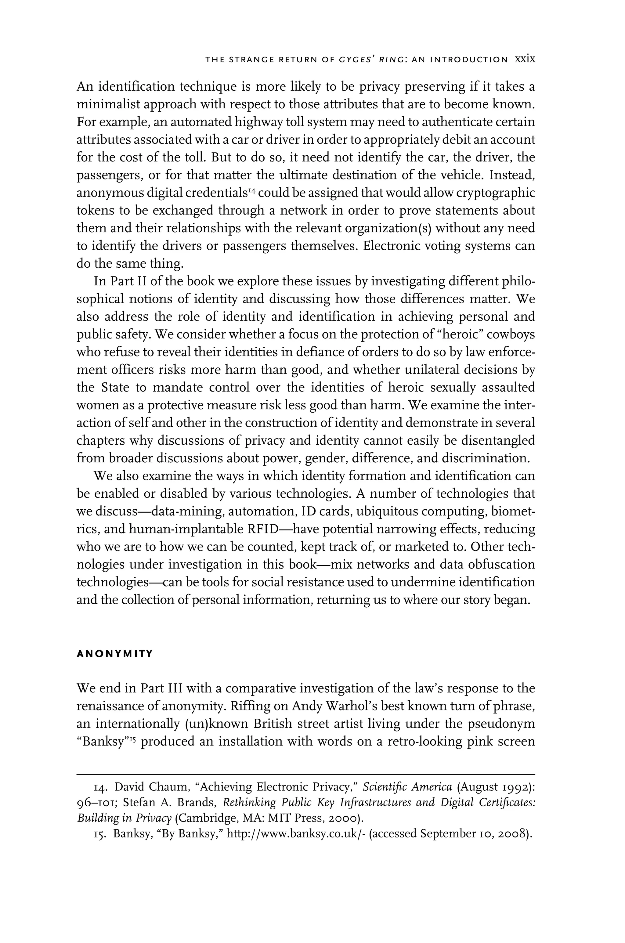 the strange return of gyges’ ring: an introduction xxix
An identification technique is more likely to be privacy preserving if it takes a
minimalist approach with respect to those attributes that are to become known.
For example, an automated highway toll system may need to authenticate certain
attributes associated with a car or driver in order to appropriately debit an account
for the cost of the toll. But to do so, it need not identify the car, the driver, the
passengers, or for that matter the ultimate destination of the vehicle. Instead,
anonymous digital credentials14
could be assigned that would allow cryptographic
tokens to be exchanged through a network in order to prove statements about
them and their relationships with the relevant organization(s) without any need
to identify the drivers or passengers themselves. Electronic voting systems can
do the same thing.
In Part II of the book we explore these issues by investigating different philo-
sophical notions of identity and discussing how those differences matter. We
also address the role of identity and identification in achieving personal and
public safety. We consider whether a focus on the protection of “heroic” cowboys
who refuse to reveal their identities in defiance of orders to do so by law enforce-
ment officers risks more harm than good, and whether unilateral decisions by
the State to mandate control over the identities of heroic sexually assaulted
women as a protective measure risk less good than harm. We examine the inter-
action of self and other in the construction of identity and demonstrate in several
chapters why discussions of privacy and identity cannot easily be disentangled
from broader discussions about power, gender, difference, and discrimination.
We also examine the ways in which identity formation and identification can
be enabled or disabled by various technologies. A number of technologies that
we discuss—data-mining, automation, ID cards, ubiquitous computing, biomet-
rics, and human-implantable RFID—have potential narrowing effects, reducing
who we are to how we can be counted, kept track of, or marketed to. Other tech-
nologies under investigation in this book—mix networks and data obfuscation
technologies—can be tools for social resistance used to undermine identification
and the collection of personal information, returning us to where our story began.
anonymity
We end in Part III with a comparative investigation of the law’s response to the
renaissance of anonymity. Riffing on Andy Warhol’s best known turn of phrase,
an internationally (un)known British street artist living under the pseudonym
“Banksy”15
produced an installation with words on a retro-looking pink screen
14. David Chaum, “Achieving Electronic Privacy,” Scientiﬁc America (August 1992):
96–101; Stefan A. Brands, Rethinking Public Key Infrastructures and Digital Certiﬁcates:
Building in Privacy (Cambridge, MA: MIT Press, 2000).
15. Banksy, “By Banksy,” http://www.banksy.co.uk/- (accessed September 10, 2008).
 