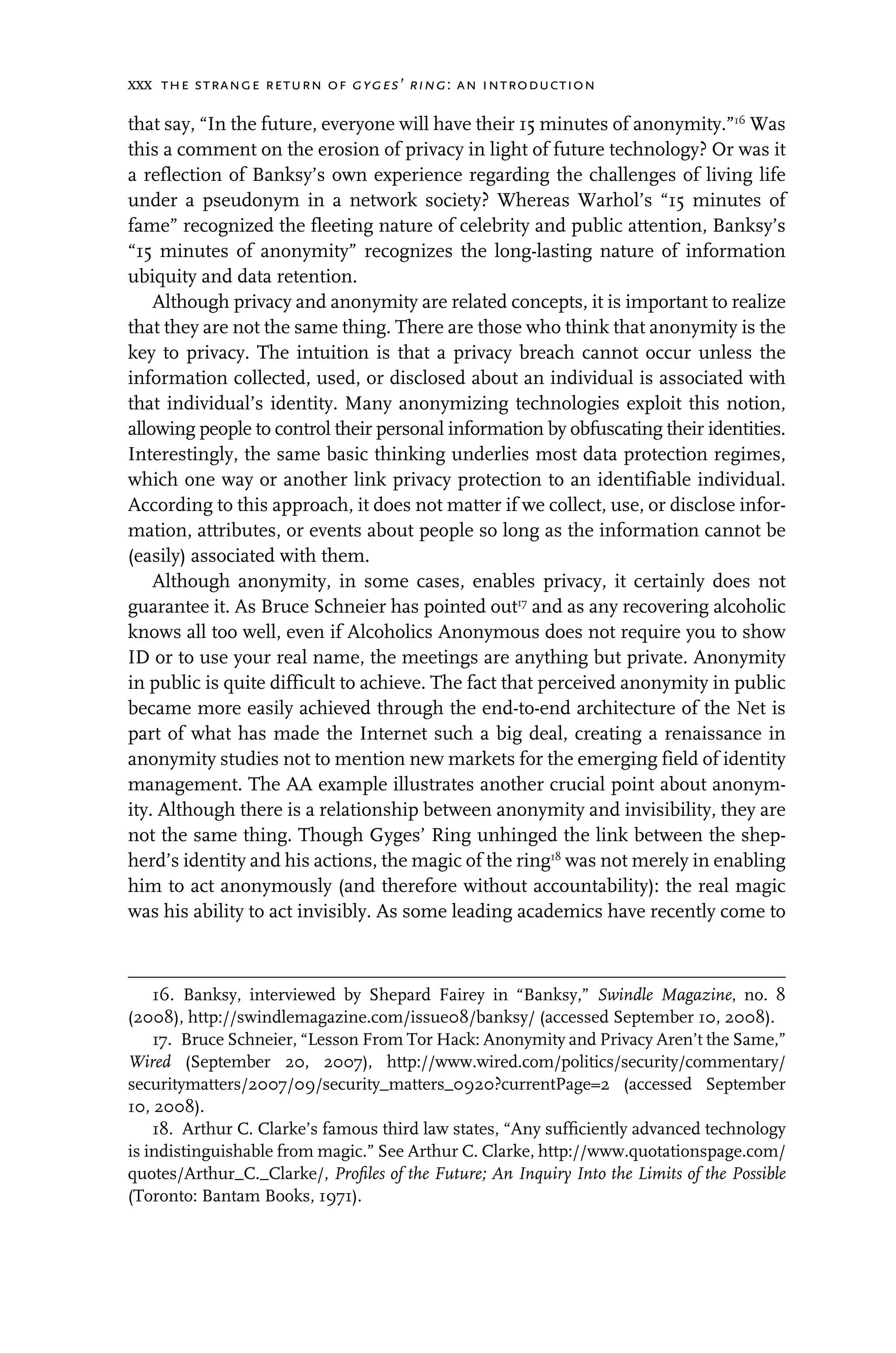 xxx the strange return of gyges’ ring: an introduction
that say, “In the future, everyone will have their 15 minutes of anonymity.”16
Was
this a comment on the erosion of privacy in light of future technology? Or was it
a reflection of Banksy’s own experience regarding the challenges of living life
under a pseudonym in a network society? Whereas Warhol’s “15 minutes of
fame” recognized the fleeting nature of celebrity and public attention, Banksy’s
“15 minutes of anonymity” recognizes the long-lasting nature of information
ubiquity and data retention.
Although privacy and anonymity are related concepts, it is important to realize
that they are not the same thing. There are those who think that anonymity is the
key to privacy. The intuition is that a privacy breach cannot occur unless the
information collected, used, or disclosed about an individual is associated with
that individual’s identity. Many anonymizing technologies exploit this notion,
allowing people to control their personal information by obfuscating their identities.
Interestingly, the same basic thinking underlies most data protection regimes,
which one way or another link privacy protection to an identifiable individual.
According to this approach, it does not matter if we collect, use, or disclose infor-
mation, attributes, or events about people so long as the information cannot be
(easily) associated with them.
Although anonymity, in some cases, enables privacy, it certainly does not
guarantee it. As Bruce Schneier has pointed out17
and as any recovering alcoholic
knows all too well, even if Alcoholics Anonymous does not require you to show
ID or to use your real name, the meetings are anything but private. Anonymity
in public is quite difficult to achieve. The fact that perceived anonymity in public
became more easily achieved through the end-to-end architecture of the Net is
part of what has made the Internet such a big deal, creating a renaissance in
anonymity studies not to mention new markets for the emerging field of identity
management. The AA example illustrates another crucial point about anonym-
ity. Although there is a relationship between anonymity and invisibility, they are
not the same thing. Though Gyges’ Ring unhinged the link between the shep-
herd’s identity and his actions, the magic of the ring18
was not merely in enabling
him to act anonymously (and therefore without accountability): the real magic
was his ability to act invisibly. As some leading academics have recently come to
16. Banksy, interviewed by Shepard Fairey in “Banksy,” Swindle Magazine, no. 8
(2008), http://swindlemagazine.com/issue08/banksy/ (accessed September 10, 2008).
17. Bruce Schneier, “Lesson From Tor Hack: Anonymity and Privacy Aren’t the Same,”
Wired (September 20, 2007), http://www.wired.com/politics/security/commentary/
securitymatters/2007/09/security_matters_0920?currentPage=2 (accessed September
10, 2008).
18. Arthur C. Clarke’s famous third law states, “Any sufﬁciently advanced technology
is indistinguishable from magic.” See Arthur C. Clarke, http://www.quotationspage.com/
quotes/Arthur_C._Clarke/, Proﬁles of the Future; An Inquiry Into the Limits of the Possible
(Toronto: Bantam Books, 1971).
 