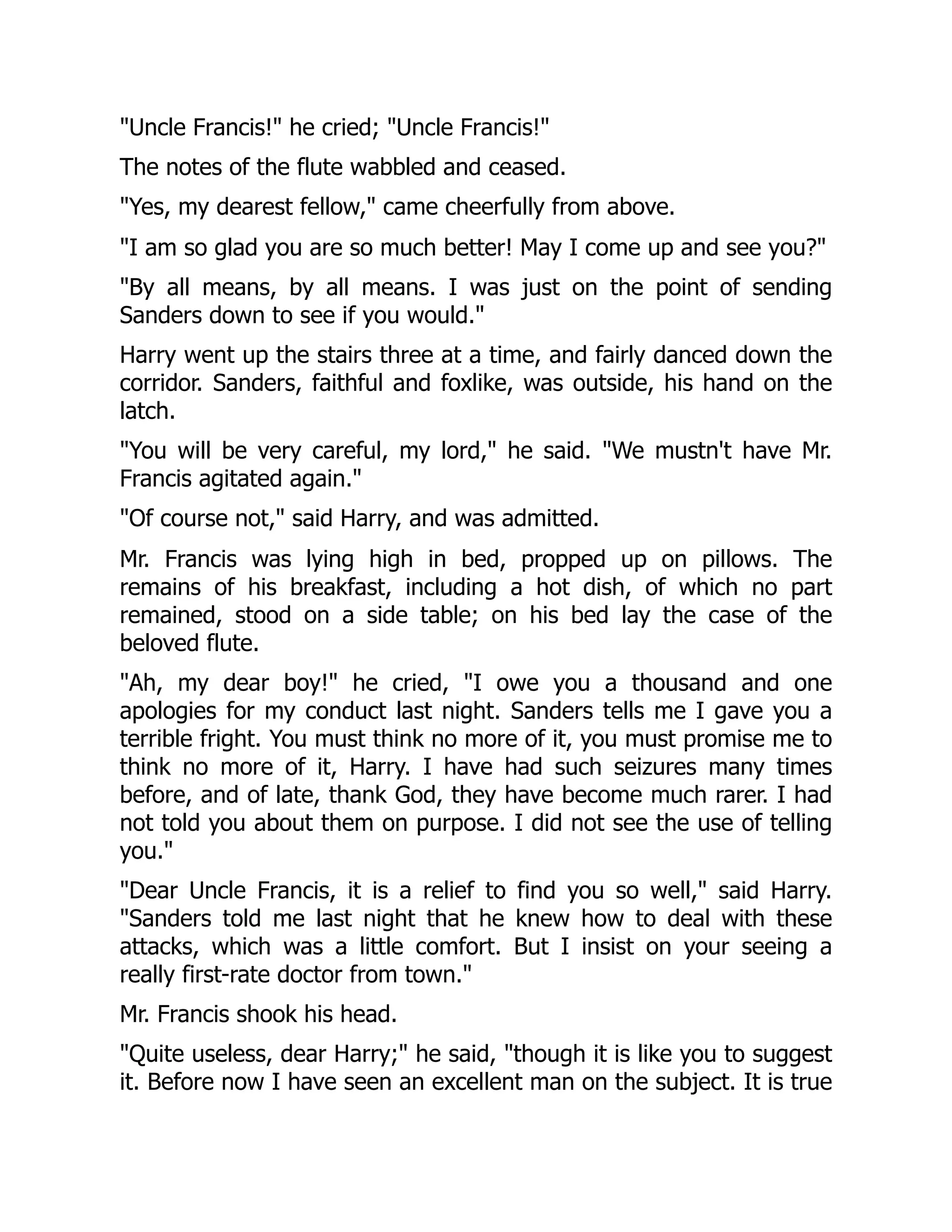 "Uncle Francis!" he cried; "Uncle Francis!"
The notes of the flute wabbled and ceased.
"Yes, my dearest fellow," came cheerfully from above.
"I am so glad you are so much better! May I come up and see you?"
"By all means, by all means. I was just on the point of sending
Sanders down to see if you would."
Harry went up the stairs three at a time, and fairly danced down the
corridor. Sanders, faithful and foxlike, was outside, his hand on the
latch.
"You will be very careful, my lord," he said. "We mustn't have Mr.
Francis agitated again."
"Of course not," said Harry, and was admitted.
Mr. Francis was lying high in bed, propped up on pillows. The
remains of his breakfast, including a hot dish, of which no part
remained, stood on a side table; on his bed lay the case of the
beloved flute.
"Ah, my dear boy!" he cried, "I owe you a thousand and one
apologies for my conduct last night. Sanders tells me I gave you a
terrible fright. You must think no more of it, you must promise me to
think no more of it, Harry. I have had such seizures many times
before, and of late, thank God, they have become much rarer. I had
not told you about them on purpose. I did not see the use of telling
you."
"Dear Uncle Francis, it is a relief to find you so well," said Harry.
"Sanders told me last night that he knew how to deal with these
attacks, which was a little comfort. But I insist on your seeing a
really first-rate doctor from town."
Mr. Francis shook his head.
"Quite useless, dear Harry;" he said, "though it is like you to suggest
it. Before now I have seen an excellent man on the subject. It is true
 